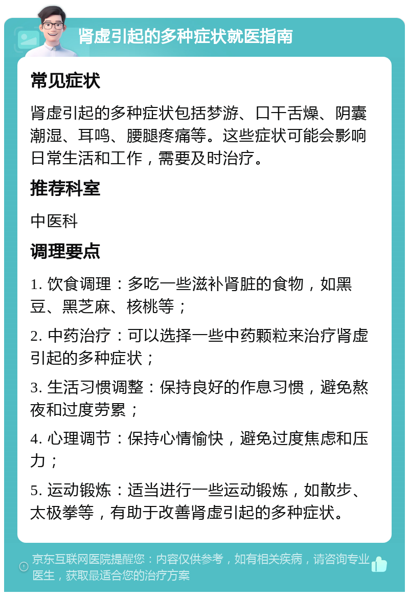 肾虚引起的多种症状就医指南 常见症状 肾虚引起的多种症状包括梦游、口干舌燥、阴囊潮湿、耳鸣、腰腿疼痛等。这些症状可能会影响日常生活和工作，需要及时治疗。 推荐科室 中医科 调理要点 1. 饮食调理：多吃一些滋补肾脏的食物，如黑豆、黑芝麻、核桃等； 2. 中药治疗：可以选择一些中药颗粒来治疗肾虚引起的多种症状； 3. 生活习惯调整：保持良好的作息习惯，避免熬夜和过度劳累； 4. 心理调节：保持心情愉快，避免过度焦虑和压力； 5. 运动锻炼：适当进行一些运动锻炼，如散步、太极拳等，有助于改善肾虚引起的多种症状。