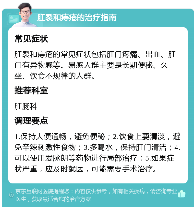 肛裂和痔疮的治疗指南 常见症状 肛裂和痔疮的常见症状包括肛门疼痛、出血、肛门有异物感等。易感人群主要是长期便秘、久坐、饮食不规律的人群。 推荐科室 肛肠科 调理要点 1.保持大便通畅，避免便秘；2.饮食上要清淡，避免辛辣刺激性食物；3.多喝水，保持肛门清洁；4.可以使用爱脉朗等药物进行局部治疗；5.如果症状严重，应及时就医，可能需要手术治疗。