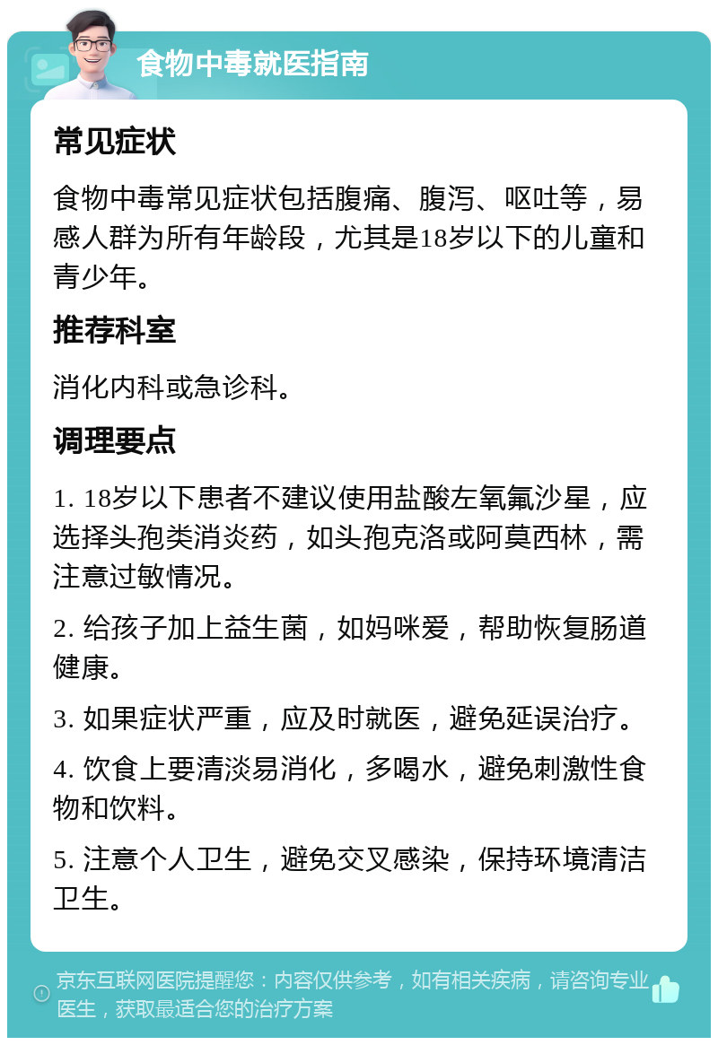 食物中毒就医指南 常见症状 食物中毒常见症状包括腹痛、腹泻、呕吐等，易感人群为所有年龄段，尤其是18岁以下的儿童和青少年。 推荐科室 消化内科或急诊科。 调理要点 1. 18岁以下患者不建议使用盐酸左氧氟沙星，应选择头孢类消炎药，如头孢克洛或阿莫西林，需注意过敏情况。 2. 给孩子加上益生菌，如妈咪爱，帮助恢复肠道健康。 3. 如果症状严重，应及时就医，避免延误治疗。 4. 饮食上要清淡易消化，多喝水，避免刺激性食物和饮料。 5. 注意个人卫生，避免交叉感染，保持环境清洁卫生。