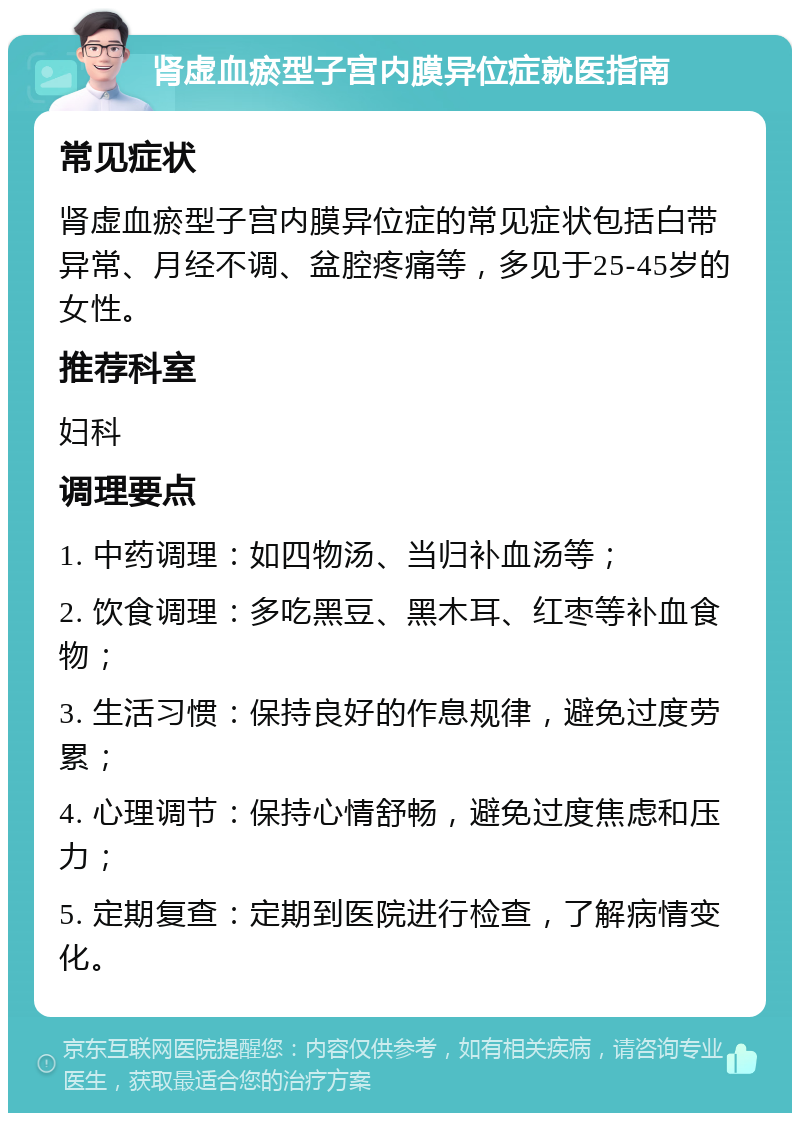 肾虚血瘀型子宫内膜异位症就医指南 常见症状 肾虚血瘀型子宫内膜异位症的常见症状包括白带异常、月经不调、盆腔疼痛等，多见于25-45岁的女性。 推荐科室 妇科 调理要点 1. 中药调理：如四物汤、当归补血汤等； 2. 饮食调理：多吃黑豆、黑木耳、红枣等补血食物； 3. 生活习惯：保持良好的作息规律，避免过度劳累； 4. 心理调节：保持心情舒畅，避免过度焦虑和压力； 5. 定期复查：定期到医院进行检查，了解病情变化。