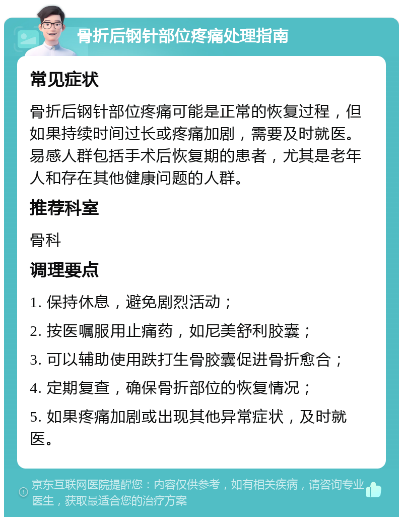 骨折后钢针部位疼痛处理指南 常见症状 骨折后钢针部位疼痛可能是正常的恢复过程，但如果持续时间过长或疼痛加剧，需要及时就医。易感人群包括手术后恢复期的患者，尤其是老年人和存在其他健康问题的人群。 推荐科室 骨科 调理要点 1. 保持休息，避免剧烈活动； 2. 按医嘱服用止痛药，如尼美舒利胶囊； 3. 可以辅助使用跌打生骨胶囊促进骨折愈合； 4. 定期复查，确保骨折部位的恢复情况； 5. 如果疼痛加剧或出现其他异常症状，及时就医。