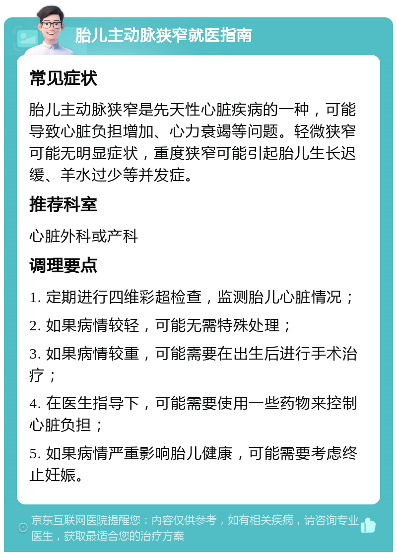 胎儿主动脉狭窄就医指南 常见症状 胎儿主动脉狭窄是先天性心脏疾病的一种，可能导致心脏负担增加、心力衰竭等问题。轻微狭窄可能无明显症状，重度狭窄可能引起胎儿生长迟缓、羊水过少等并发症。 推荐科室 心脏外科或产科 调理要点 1. 定期进行四维彩超检查，监测胎儿心脏情况； 2. 如果病情较轻，可能无需特殊处理； 3. 如果病情较重，可能需要在出生后进行手术治疗； 4. 在医生指导下，可能需要使用一些药物来控制心脏负担； 5. 如果病情严重影响胎儿健康，可能需要考虑终止妊娠。