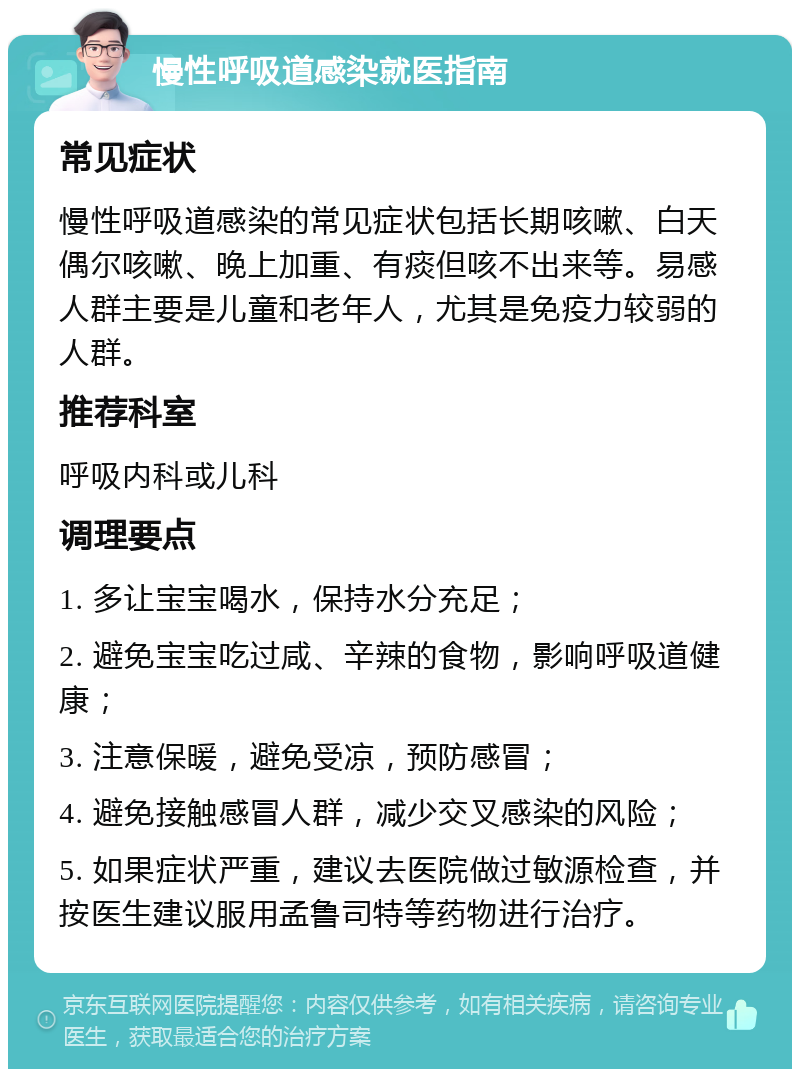 慢性呼吸道感染就医指南 常见症状 慢性呼吸道感染的常见症状包括长期咳嗽、白天偶尔咳嗽、晚上加重、有痰但咳不出来等。易感人群主要是儿童和老年人，尤其是免疫力较弱的人群。 推荐科室 呼吸内科或儿科 调理要点 1. 多让宝宝喝水，保持水分充足； 2. 避免宝宝吃过咸、辛辣的食物，影响呼吸道健康； 3. 注意保暖，避免受凉，预防感冒； 4. 避免接触感冒人群，减少交叉感染的风险； 5. 如果症状严重，建议去医院做过敏源检查，并按医生建议服用孟鲁司特等药物进行治疗。