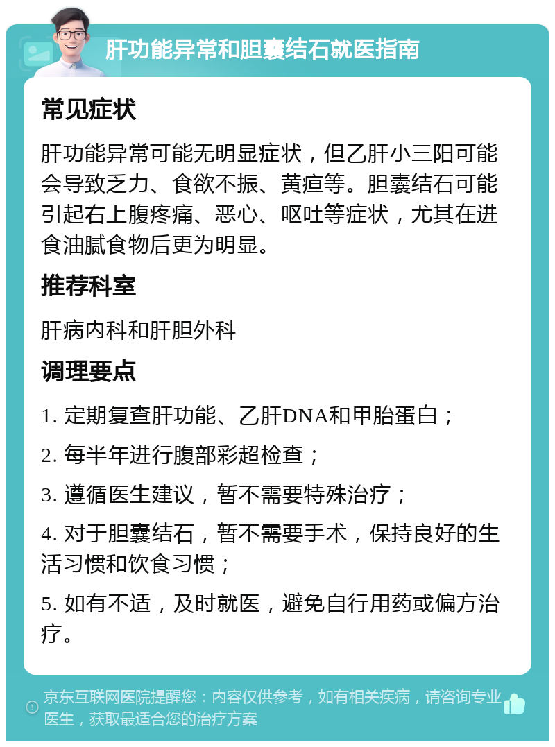 肝功能异常和胆囊结石就医指南 常见症状 肝功能异常可能无明显症状，但乙肝小三阳可能会导致乏力、食欲不振、黄疸等。胆囊结石可能引起右上腹疼痛、恶心、呕吐等症状，尤其在进食油腻食物后更为明显。 推荐科室 肝病内科和肝胆外科 调理要点 1. 定期复查肝功能、乙肝DNA和甲胎蛋白； 2. 每半年进行腹部彩超检查； 3. 遵循医生建议，暂不需要特殊治疗； 4. 对于胆囊结石，暂不需要手术，保持良好的生活习惯和饮食习惯； 5. 如有不适，及时就医，避免自行用药或偏方治疗。