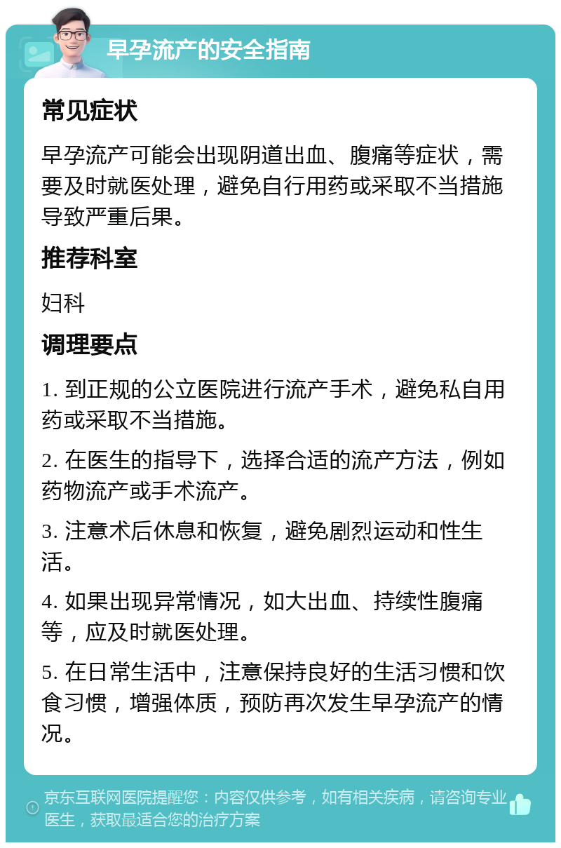 早孕流产的安全指南 常见症状 早孕流产可能会出现阴道出血、腹痛等症状，需要及时就医处理，避免自行用药或采取不当措施导致严重后果。 推荐科室 妇科 调理要点 1. 到正规的公立医院进行流产手术，避免私自用药或采取不当措施。 2. 在医生的指导下，选择合适的流产方法，例如药物流产或手术流产。 3. 注意术后休息和恢复，避免剧烈运动和性生活。 4. 如果出现异常情况，如大出血、持续性腹痛等，应及时就医处理。 5. 在日常生活中，注意保持良好的生活习惯和饮食习惯，增强体质，预防再次发生早孕流产的情况。