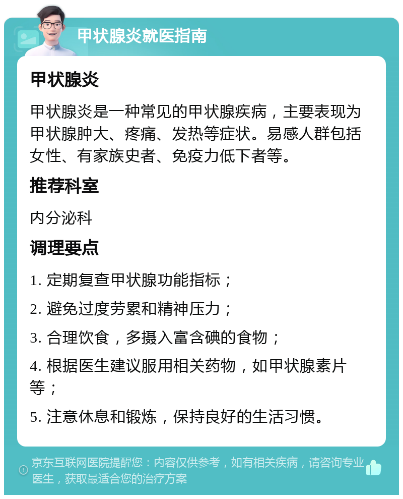 甲状腺炎就医指南 甲状腺炎 甲状腺炎是一种常见的甲状腺疾病，主要表现为甲状腺肿大、疼痛、发热等症状。易感人群包括女性、有家族史者、免疫力低下者等。 推荐科室 内分泌科 调理要点 1. 定期复查甲状腺功能指标； 2. 避免过度劳累和精神压力； 3. 合理饮食，多摄入富含碘的食物； 4. 根据医生建议服用相关药物，如甲状腺素片等； 5. 注意休息和锻炼，保持良好的生活习惯。