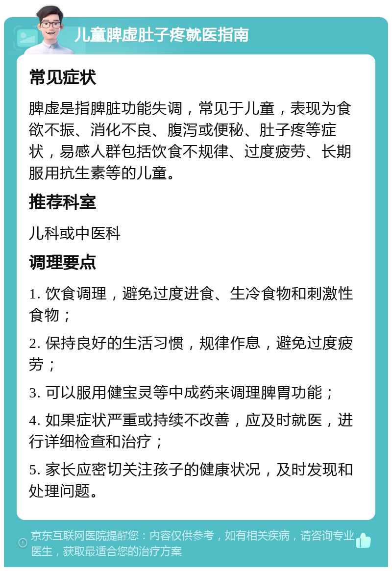 儿童脾虚肚子疼就医指南 常见症状 脾虚是指脾脏功能失调，常见于儿童，表现为食欲不振、消化不良、腹泻或便秘、肚子疼等症状，易感人群包括饮食不规律、过度疲劳、长期服用抗生素等的儿童。 推荐科室 儿科或中医科 调理要点 1. 饮食调理，避免过度进食、生冷食物和刺激性食物； 2. 保持良好的生活习惯，规律作息，避免过度疲劳； 3. 可以服用健宝灵等中成药来调理脾胃功能； 4. 如果症状严重或持续不改善，应及时就医，进行详细检查和治疗； 5. 家长应密切关注孩子的健康状况，及时发现和处理问题。