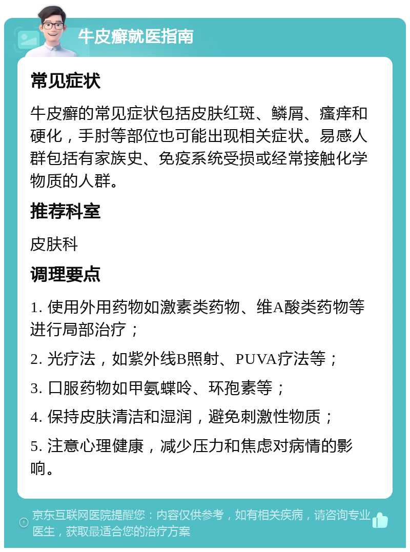 牛皮癣就医指南 常见症状 牛皮癣的常见症状包括皮肤红斑、鳞屑、瘙痒和硬化，手肘等部位也可能出现相关症状。易感人群包括有家族史、免疫系统受损或经常接触化学物质的人群。 推荐科室 皮肤科 调理要点 1. 使用外用药物如激素类药物、维A酸类药物等进行局部治疗； 2. 光疗法，如紫外线B照射、PUVA疗法等； 3. 口服药物如甲氨蝶呤、环孢素等； 4. 保持皮肤清洁和湿润，避免刺激性物质； 5. 注意心理健康，减少压力和焦虑对病情的影响。