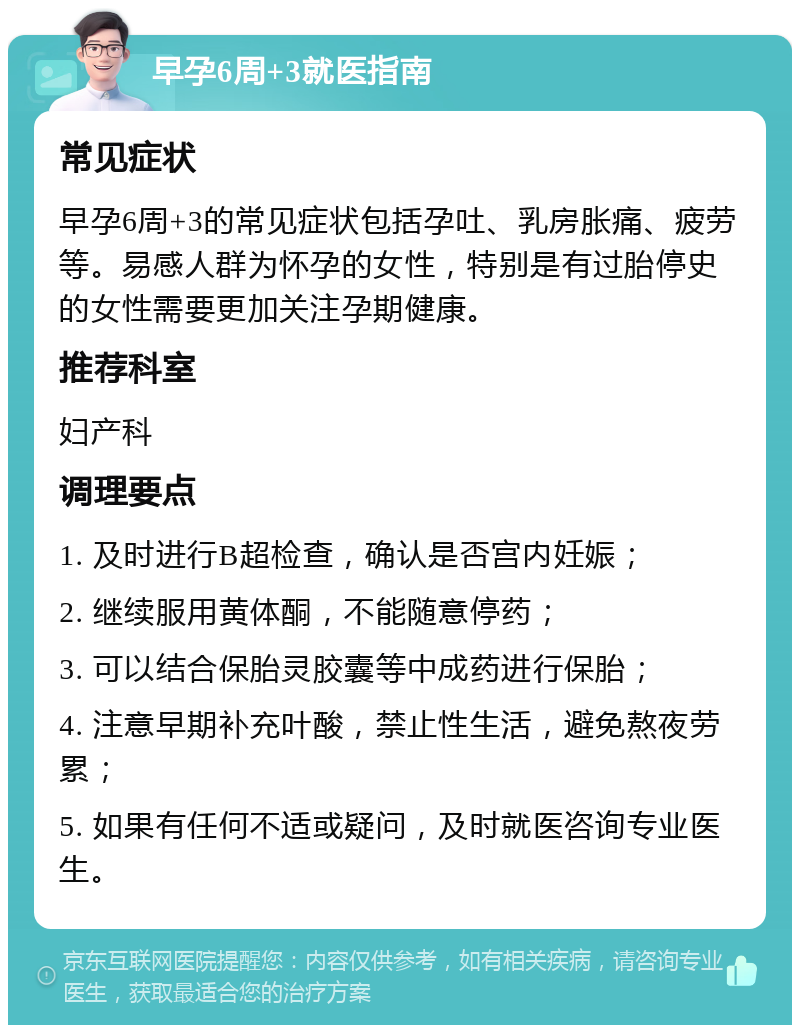 早孕6周+3就医指南 常见症状 早孕6周+3的常见症状包括孕吐、乳房胀痛、疲劳等。易感人群为怀孕的女性，特别是有过胎停史的女性需要更加关注孕期健康。 推荐科室 妇产科 调理要点 1. 及时进行B超检查，确认是否宫内妊娠； 2. 继续服用黄体酮，不能随意停药； 3. 可以结合保胎灵胶囊等中成药进行保胎； 4. 注意早期补充叶酸，禁止性生活，避免熬夜劳累； 5. 如果有任何不适或疑问，及时就医咨询专业医生。