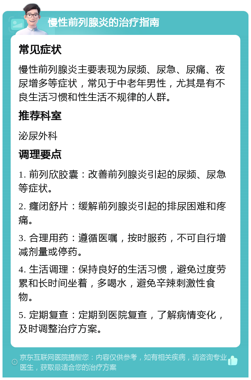 慢性前列腺炎的治疗指南 常见症状 慢性前列腺炎主要表现为尿频、尿急、尿痛、夜尿增多等症状，常见于中老年男性，尤其是有不良生活习惯和性生活不规律的人群。 推荐科室 泌尿外科 调理要点 1. 前列欣胶囊：改善前列腺炎引起的尿频、尿急等症状。 2. 癃闭舒片：缓解前列腺炎引起的排尿困难和疼痛。 3. 合理用药：遵循医嘱，按时服药，不可自行增减剂量或停药。 4. 生活调理：保持良好的生活习惯，避免过度劳累和长时间坐着，多喝水，避免辛辣刺激性食物。 5. 定期复查：定期到医院复查，了解病情变化，及时调整治疗方案。