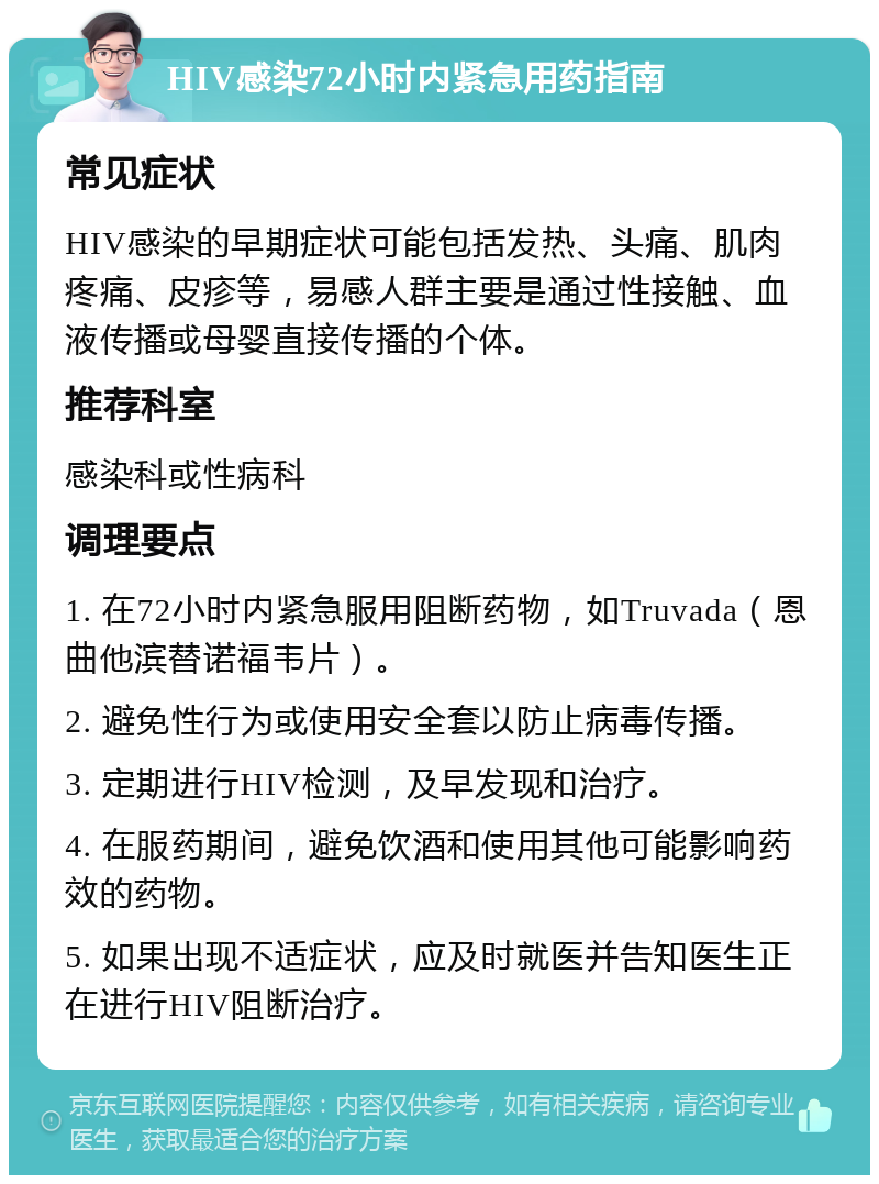 HIV感染72小时内紧急用药指南 常见症状 HIV感染的早期症状可能包括发热、头痛、肌肉疼痛、皮疹等，易感人群主要是通过性接触、血液传播或母婴直接传播的个体。 推荐科室 感染科或性病科 调理要点 1. 在72小时内紧急服用阻断药物，如Truvada（恩曲他滨替诺福韦片）。 2. 避免性行为或使用安全套以防止病毒传播。 3. 定期进行HIV检测，及早发现和治疗。 4. 在服药期间，避免饮酒和使用其他可能影响药效的药物。 5. 如果出现不适症状，应及时就医并告知医生正在进行HIV阻断治疗。