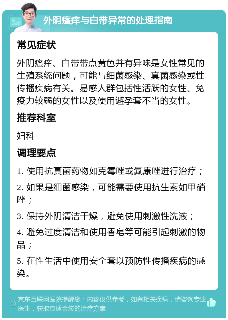 外阴瘙痒与白带异常的处理指南 常见症状 外阴瘙痒、白带带点黄色并有异味是女性常见的生殖系统问题，可能与细菌感染、真菌感染或性传播疾病有关。易感人群包括性活跃的女性、免疫力较弱的女性以及使用避孕套不当的女性。 推荐科室 妇科 调理要点 1. 使用抗真菌药物如克霉唑或氟康唑进行治疗； 2. 如果是细菌感染，可能需要使用抗生素如甲硝唑； 3. 保持外阴清洁干燥，避免使用刺激性洗液； 4. 避免过度清洁和使用香皂等可能引起刺激的物品； 5. 在性生活中使用安全套以预防性传播疾病的感染。