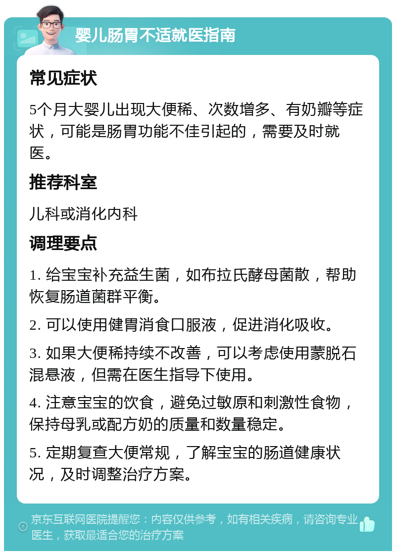 婴儿肠胃不适就医指南 常见症状 5个月大婴儿出现大便稀、次数增多、有奶瓣等症状，可能是肠胃功能不佳引起的，需要及时就医。 推荐科室 儿科或消化内科 调理要点 1. 给宝宝补充益生菌，如布拉氏酵母菌散，帮助恢复肠道菌群平衡。 2. 可以使用健胃消食口服液，促进消化吸收。 3. 如果大便稀持续不改善，可以考虑使用蒙脱石混悬液，但需在医生指导下使用。 4. 注意宝宝的饮食，避免过敏原和刺激性食物，保持母乳或配方奶的质量和数量稳定。 5. 定期复查大便常规，了解宝宝的肠道健康状况，及时调整治疗方案。