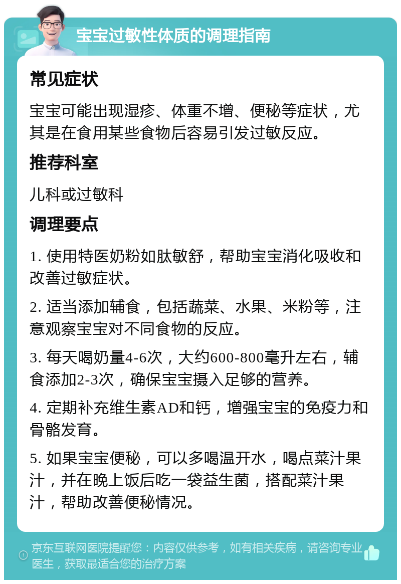 宝宝过敏性体质的调理指南 常见症状 宝宝可能出现湿疹、体重不增、便秘等症状，尤其是在食用某些食物后容易引发过敏反应。 推荐科室 儿科或过敏科 调理要点 1. 使用特医奶粉如肽敏舒，帮助宝宝消化吸收和改善过敏症状。 2. 适当添加辅食，包括蔬菜、水果、米粉等，注意观察宝宝对不同食物的反应。 3. 每天喝奶量4-6次，大约600-800毫升左右，辅食添加2-3次，确保宝宝摄入足够的营养。 4. 定期补充维生素AD和钙，增强宝宝的免疫力和骨骼发育。 5. 如果宝宝便秘，可以多喝温开水，喝点菜汁果汁，并在晚上饭后吃一袋益生菌，搭配菜汁果汁，帮助改善便秘情况。