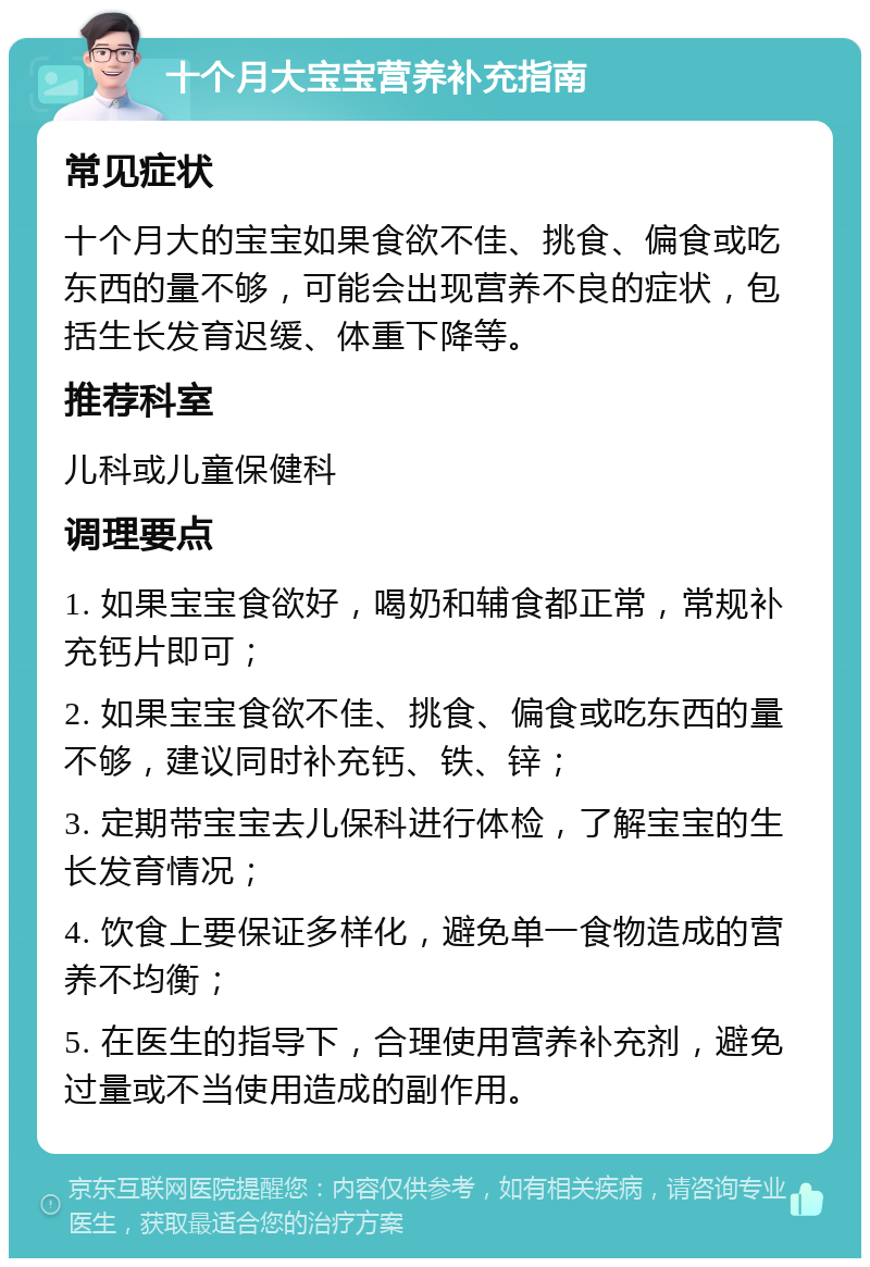 十个月大宝宝营养补充指南 常见症状 十个月大的宝宝如果食欲不佳、挑食、偏食或吃东西的量不够，可能会出现营养不良的症状，包括生长发育迟缓、体重下降等。 推荐科室 儿科或儿童保健科 调理要点 1. 如果宝宝食欲好，喝奶和辅食都正常，常规补充钙片即可； 2. 如果宝宝食欲不佳、挑食、偏食或吃东西的量不够，建议同时补充钙、铁、锌； 3. 定期带宝宝去儿保科进行体检，了解宝宝的生长发育情况； 4. 饮食上要保证多样化，避免单一食物造成的营养不均衡； 5. 在医生的指导下，合理使用营养补充剂，避免过量或不当使用造成的副作用。