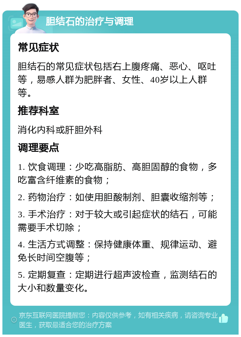 胆结石的治疗与调理 常见症状 胆结石的常见症状包括右上腹疼痛、恶心、呕吐等，易感人群为肥胖者、女性、40岁以上人群等。 推荐科室 消化内科或肝胆外科 调理要点 1. 饮食调理：少吃高脂肪、高胆固醇的食物，多吃富含纤维素的食物； 2. 药物治疗：如使用胆酸制剂、胆囊收缩剂等； 3. 手术治疗：对于较大或引起症状的结石，可能需要手术切除； 4. 生活方式调整：保持健康体重、规律运动、避免长时间空腹等； 5. 定期复查：定期进行超声波检查，监测结石的大小和数量变化。