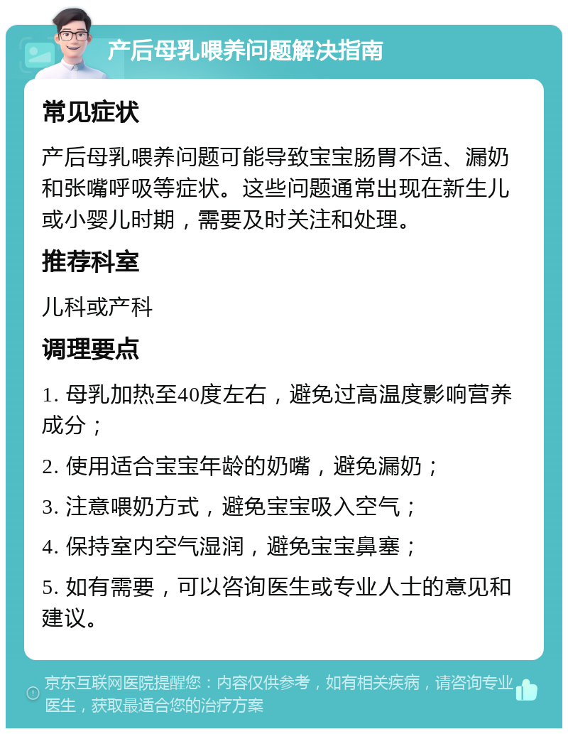 产后母乳喂养问题解决指南 常见症状 产后母乳喂养问题可能导致宝宝肠胃不适、漏奶和张嘴呼吸等症状。这些问题通常出现在新生儿或小婴儿时期，需要及时关注和处理。 推荐科室 儿科或产科 调理要点 1. 母乳加热至40度左右，避免过高温度影响营养成分； 2. 使用适合宝宝年龄的奶嘴，避免漏奶； 3. 注意喂奶方式，避免宝宝吸入空气； 4. 保持室内空气湿润，避免宝宝鼻塞； 5. 如有需要，可以咨询医生或专业人士的意见和建议。