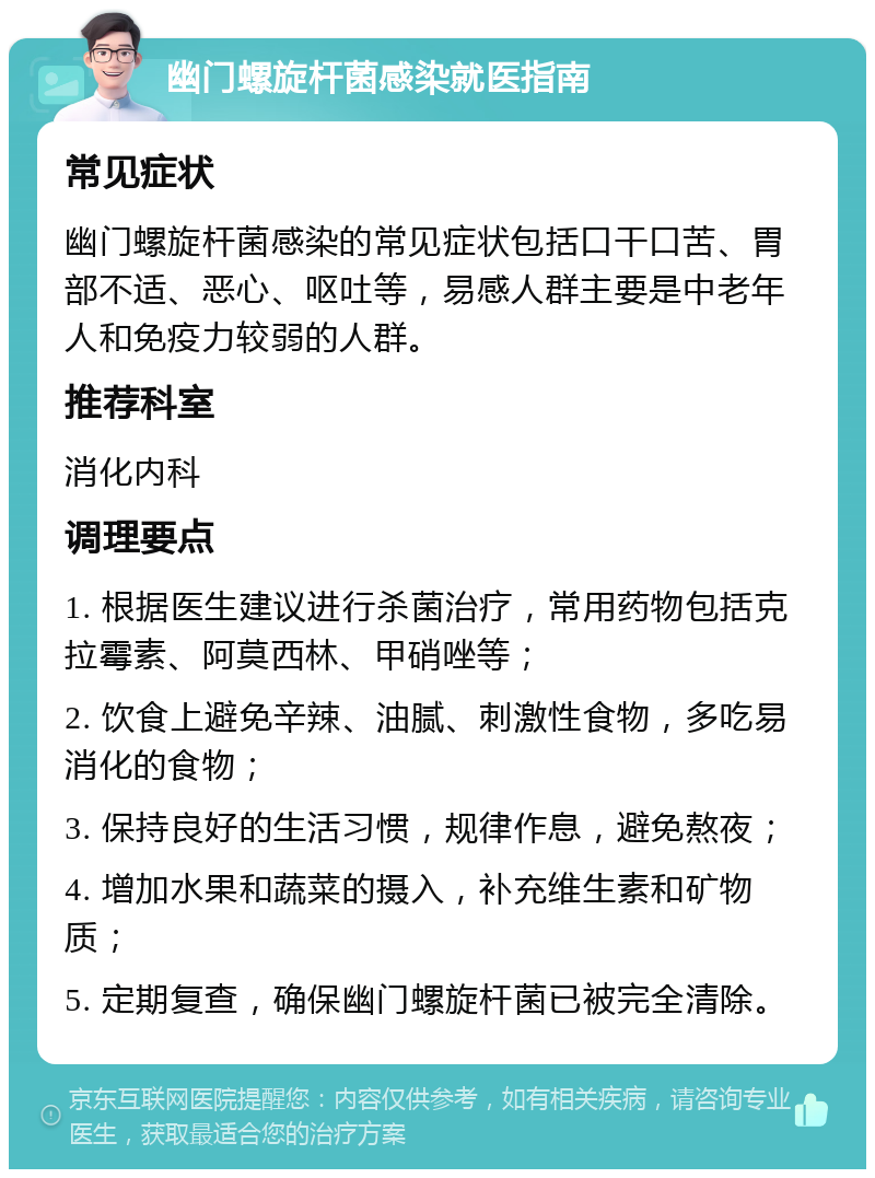 幽门螺旋杆菌感染就医指南 常见症状 幽门螺旋杆菌感染的常见症状包括口干口苦、胃部不适、恶心、呕吐等，易感人群主要是中老年人和免疫力较弱的人群。 推荐科室 消化内科 调理要点 1. 根据医生建议进行杀菌治疗，常用药物包括克拉霉素、阿莫西林、甲硝唑等； 2. 饮食上避免辛辣、油腻、刺激性食物，多吃易消化的食物； 3. 保持良好的生活习惯，规律作息，避免熬夜； 4. 增加水果和蔬菜的摄入，补充维生素和矿物质； 5. 定期复查，确保幽门螺旋杆菌已被完全清除。