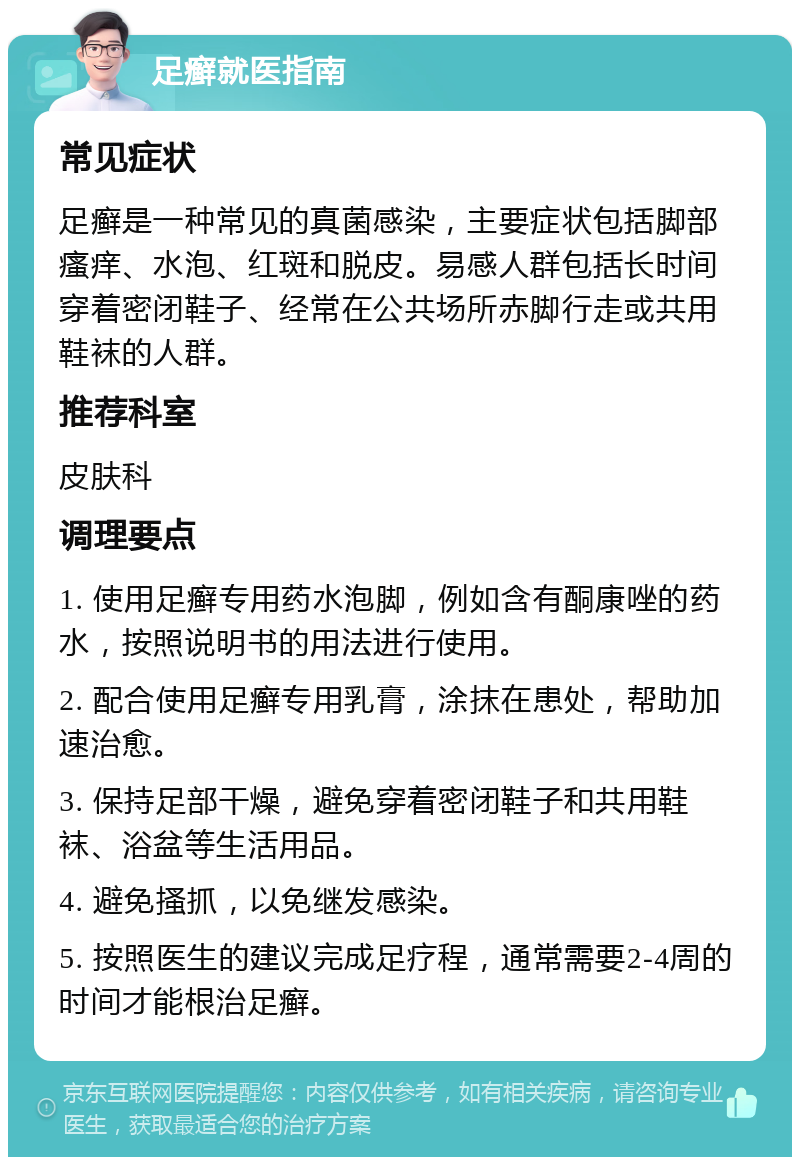 足癣就医指南 常见症状 足癣是一种常见的真菌感染，主要症状包括脚部瘙痒、水泡、红斑和脱皮。易感人群包括长时间穿着密闭鞋子、经常在公共场所赤脚行走或共用鞋袜的人群。 推荐科室 皮肤科 调理要点 1. 使用足癣专用药水泡脚，例如含有酮康唑的药水，按照说明书的用法进行使用。 2. 配合使用足癣专用乳膏，涂抹在患处，帮助加速治愈。 3. 保持足部干燥，避免穿着密闭鞋子和共用鞋袜、浴盆等生活用品。 4. 避免搔抓，以免继发感染。 5. 按照医生的建议完成足疗程，通常需要2-4周的时间才能根治足癣。