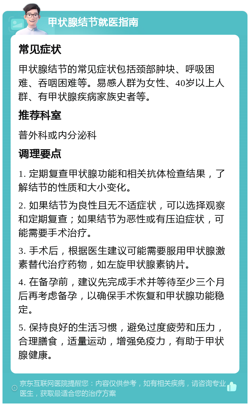 甲状腺结节就医指南 常见症状 甲状腺结节的常见症状包括颈部肿块、呼吸困难、吞咽困难等。易感人群为女性、40岁以上人群、有甲状腺疾病家族史者等。 推荐科室 普外科或内分泌科 调理要点 1. 定期复查甲状腺功能和相关抗体检查结果，了解结节的性质和大小变化。 2. 如果结节为良性且无不适症状，可以选择观察和定期复查；如果结节为恶性或有压迫症状，可能需要手术治疗。 3. 手术后，根据医生建议可能需要服用甲状腺激素替代治疗药物，如左旋甲状腺素钠片。 4. 在备孕前，建议先完成手术并等待至少三个月后再考虑备孕，以确保手术恢复和甲状腺功能稳定。 5. 保持良好的生活习惯，避免过度疲劳和压力，合理膳食，适量运动，增强免疫力，有助于甲状腺健康。