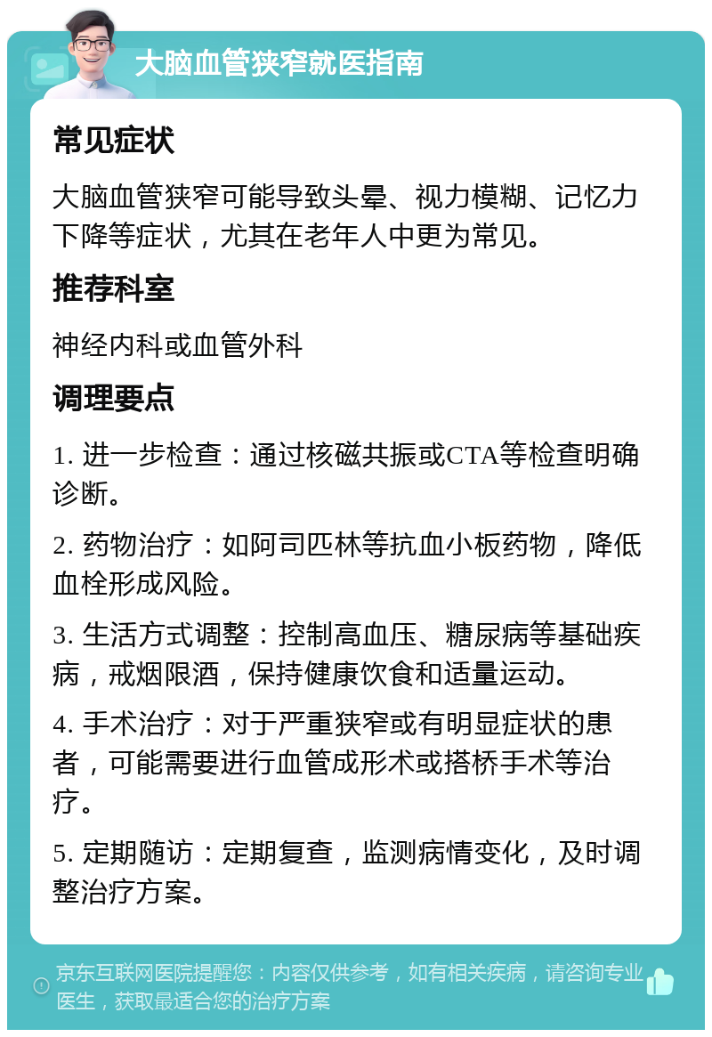 大脑血管狭窄就医指南 常见症状 大脑血管狭窄可能导致头晕、视力模糊、记忆力下降等症状，尤其在老年人中更为常见。 推荐科室 神经内科或血管外科 调理要点 1. 进一步检查：通过核磁共振或CTA等检查明确诊断。 2. 药物治疗：如阿司匹林等抗血小板药物，降低血栓形成风险。 3. 生活方式调整：控制高血压、糖尿病等基础疾病，戒烟限酒，保持健康饮食和适量运动。 4. 手术治疗：对于严重狭窄或有明显症状的患者，可能需要进行血管成形术或搭桥手术等治疗。 5. 定期随访：定期复查，监测病情变化，及时调整治疗方案。