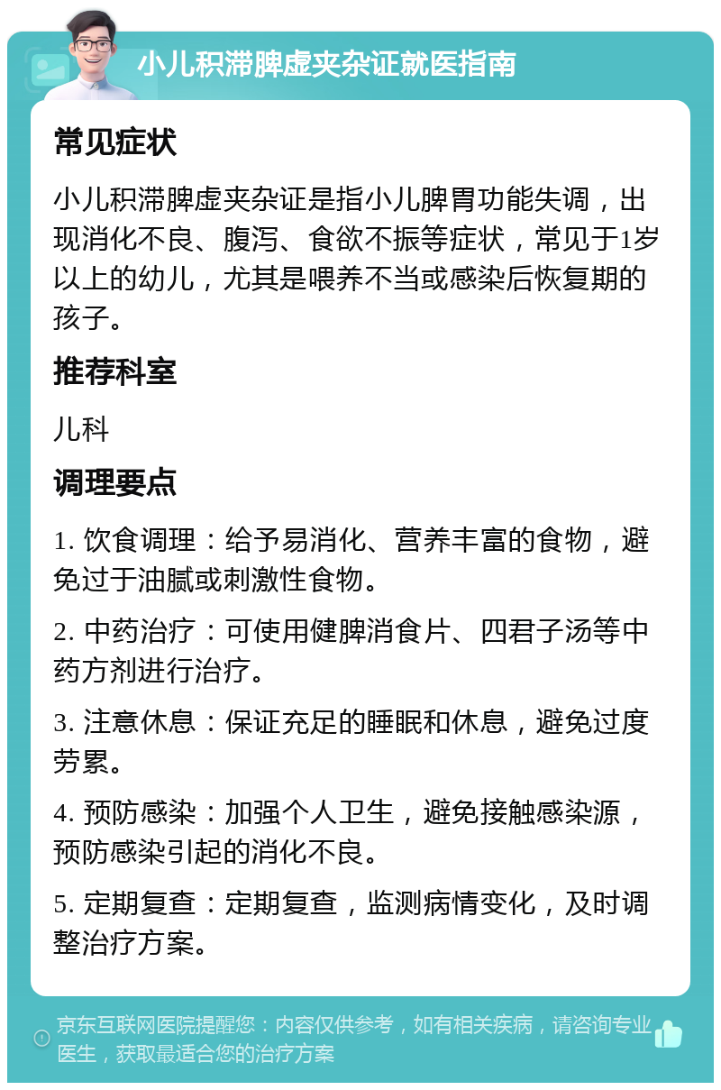 小儿积滞脾虚夹杂证就医指南 常见症状 小儿积滞脾虚夹杂证是指小儿脾胃功能失调，出现消化不良、腹泻、食欲不振等症状，常见于1岁以上的幼儿，尤其是喂养不当或感染后恢复期的孩子。 推荐科室 儿科 调理要点 1. 饮食调理：给予易消化、营养丰富的食物，避免过于油腻或刺激性食物。 2. 中药治疗：可使用健脾消食片、四君子汤等中药方剂进行治疗。 3. 注意休息：保证充足的睡眠和休息，避免过度劳累。 4. 预防感染：加强个人卫生，避免接触感染源，预防感染引起的消化不良。 5. 定期复查：定期复查，监测病情变化，及时调整治疗方案。