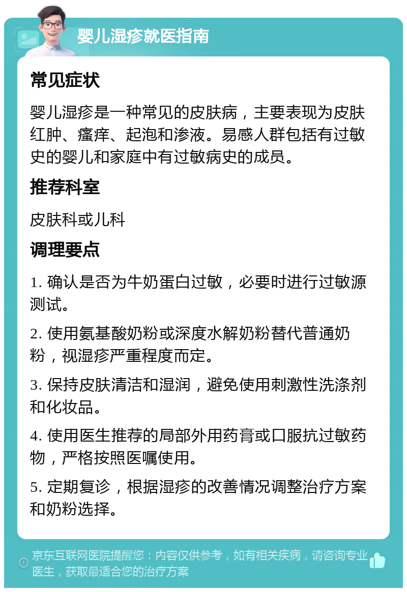 婴儿湿疹就医指南 常见症状 婴儿湿疹是一种常见的皮肤病，主要表现为皮肤红肿、瘙痒、起泡和渗液。易感人群包括有过敏史的婴儿和家庭中有过敏病史的成员。 推荐科室 皮肤科或儿科 调理要点 1. 确认是否为牛奶蛋白过敏，必要时进行过敏源测试。 2. 使用氨基酸奶粉或深度水解奶粉替代普通奶粉，视湿疹严重程度而定。 3. 保持皮肤清洁和湿润，避免使用刺激性洗涤剂和化妆品。 4. 使用医生推荐的局部外用药膏或口服抗过敏药物，严格按照医嘱使用。 5. 定期复诊，根据湿疹的改善情况调整治疗方案和奶粉选择。