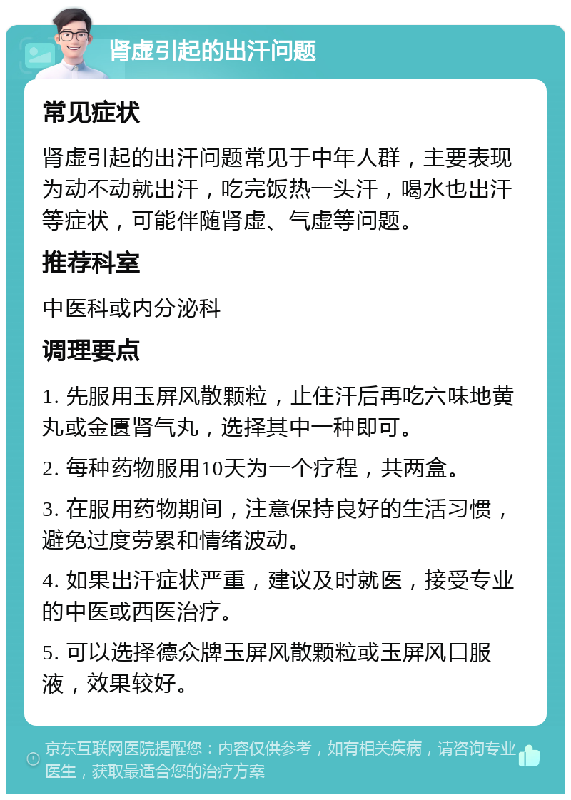 肾虚引起的出汗问题 常见症状 肾虚引起的出汗问题常见于中年人群，主要表现为动不动就出汗，吃完饭热一头汗，喝水也出汗等症状，可能伴随肾虚、气虚等问题。 推荐科室 中医科或内分泌科 调理要点 1. 先服用玉屏风散颗粒，止住汗后再吃六味地黄丸或金匮肾气丸，选择其中一种即可。 2. 每种药物服用10天为一个疗程，共两盒。 3. 在服用药物期间，注意保持良好的生活习惯，避免过度劳累和情绪波动。 4. 如果出汗症状严重，建议及时就医，接受专业的中医或西医治疗。 5. 可以选择德众牌玉屏风散颗粒或玉屏风口服液，效果较好。