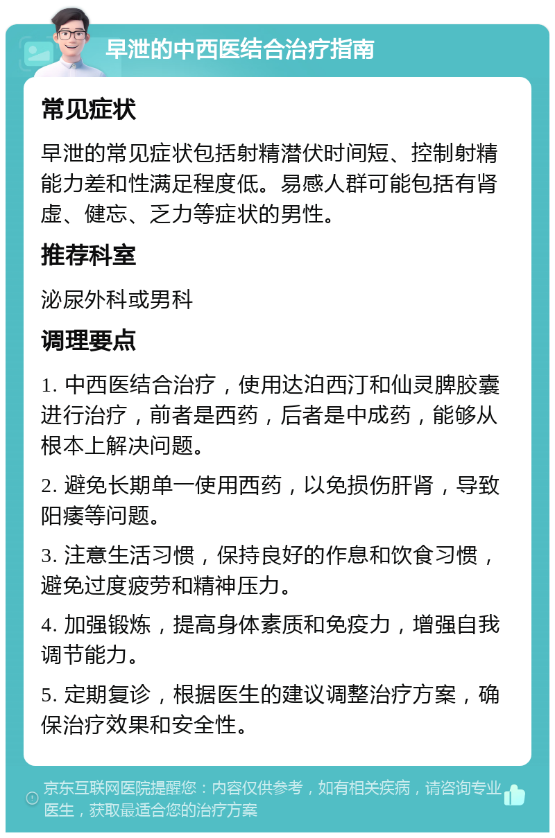 早泄的中西医结合治疗指南 常见症状 早泄的常见症状包括射精潜伏时间短、控制射精能力差和性满足程度低。易感人群可能包括有肾虚、健忘、乏力等症状的男性。 推荐科室 泌尿外科或男科 调理要点 1. 中西医结合治疗，使用达泊西汀和仙灵脾胶囊进行治疗，前者是西药，后者是中成药，能够从根本上解决问题。 2. 避免长期单一使用西药，以免损伤肝肾，导致阳痿等问题。 3. 注意生活习惯，保持良好的作息和饮食习惯，避免过度疲劳和精神压力。 4. 加强锻炼，提高身体素质和免疫力，增强自我调节能力。 5. 定期复诊，根据医生的建议调整治疗方案，确保治疗效果和安全性。