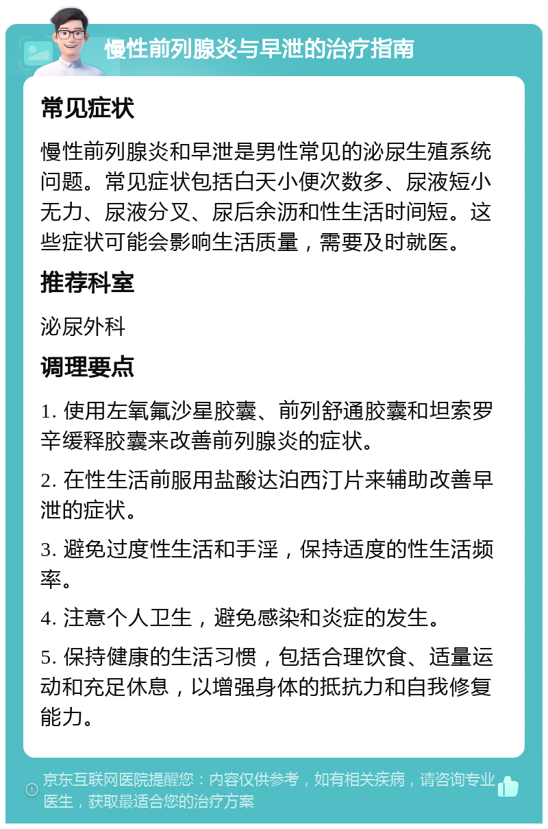 慢性前列腺炎与早泄的治疗指南 常见症状 慢性前列腺炎和早泄是男性常见的泌尿生殖系统问题。常见症状包括白天小便次数多、尿液短小无力、尿液分叉、尿后余沥和性生活时间短。这些症状可能会影响生活质量，需要及时就医。 推荐科室 泌尿外科 调理要点 1. 使用左氧氟沙星胶囊、前列舒通胶囊和坦索罗辛缓释胶囊来改善前列腺炎的症状。 2. 在性生活前服用盐酸达泊西汀片来辅助改善早泄的症状。 3. 避免过度性生活和手淫，保持适度的性生活频率。 4. 注意个人卫生，避免感染和炎症的发生。 5. 保持健康的生活习惯，包括合理饮食、适量运动和充足休息，以增强身体的抵抗力和自我修复能力。