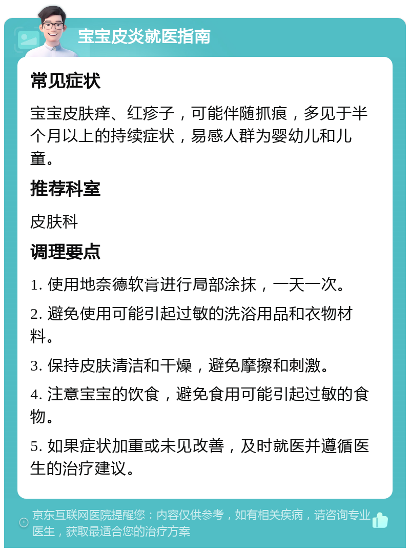 宝宝皮炎就医指南 常见症状 宝宝皮肤痒、红疹子，可能伴随抓痕，多见于半个月以上的持续症状，易感人群为婴幼儿和儿童。 推荐科室 皮肤科 调理要点 1. 使用地奈德软膏进行局部涂抹，一天一次。 2. 避免使用可能引起过敏的洗浴用品和衣物材料。 3. 保持皮肤清洁和干燥，避免摩擦和刺激。 4. 注意宝宝的饮食，避免食用可能引起过敏的食物。 5. 如果症状加重或未见改善，及时就医并遵循医生的治疗建议。