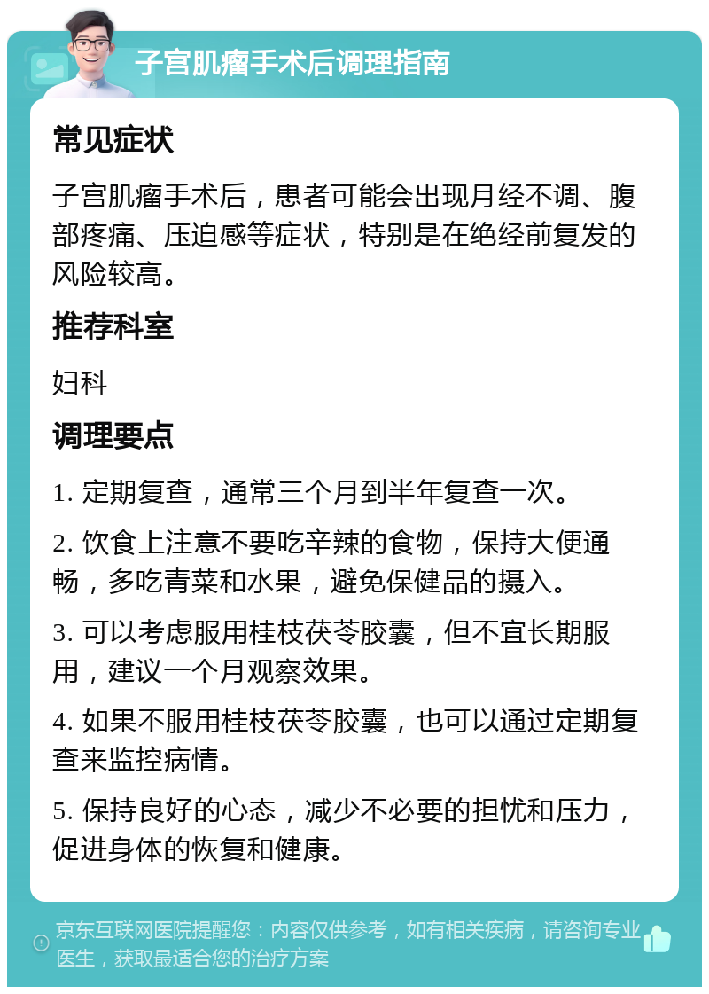 子宫肌瘤手术后调理指南 常见症状 子宫肌瘤手术后，患者可能会出现月经不调、腹部疼痛、压迫感等症状，特别是在绝经前复发的风险较高。 推荐科室 妇科 调理要点 1. 定期复查，通常三个月到半年复查一次。 2. 饮食上注意不要吃辛辣的食物，保持大便通畅，多吃青菜和水果，避免保健品的摄入。 3. 可以考虑服用桂枝茯苓胶囊，但不宜长期服用，建议一个月观察效果。 4. 如果不服用桂枝茯苓胶囊，也可以通过定期复查来监控病情。 5. 保持良好的心态，减少不必要的担忧和压力，促进身体的恢复和健康。