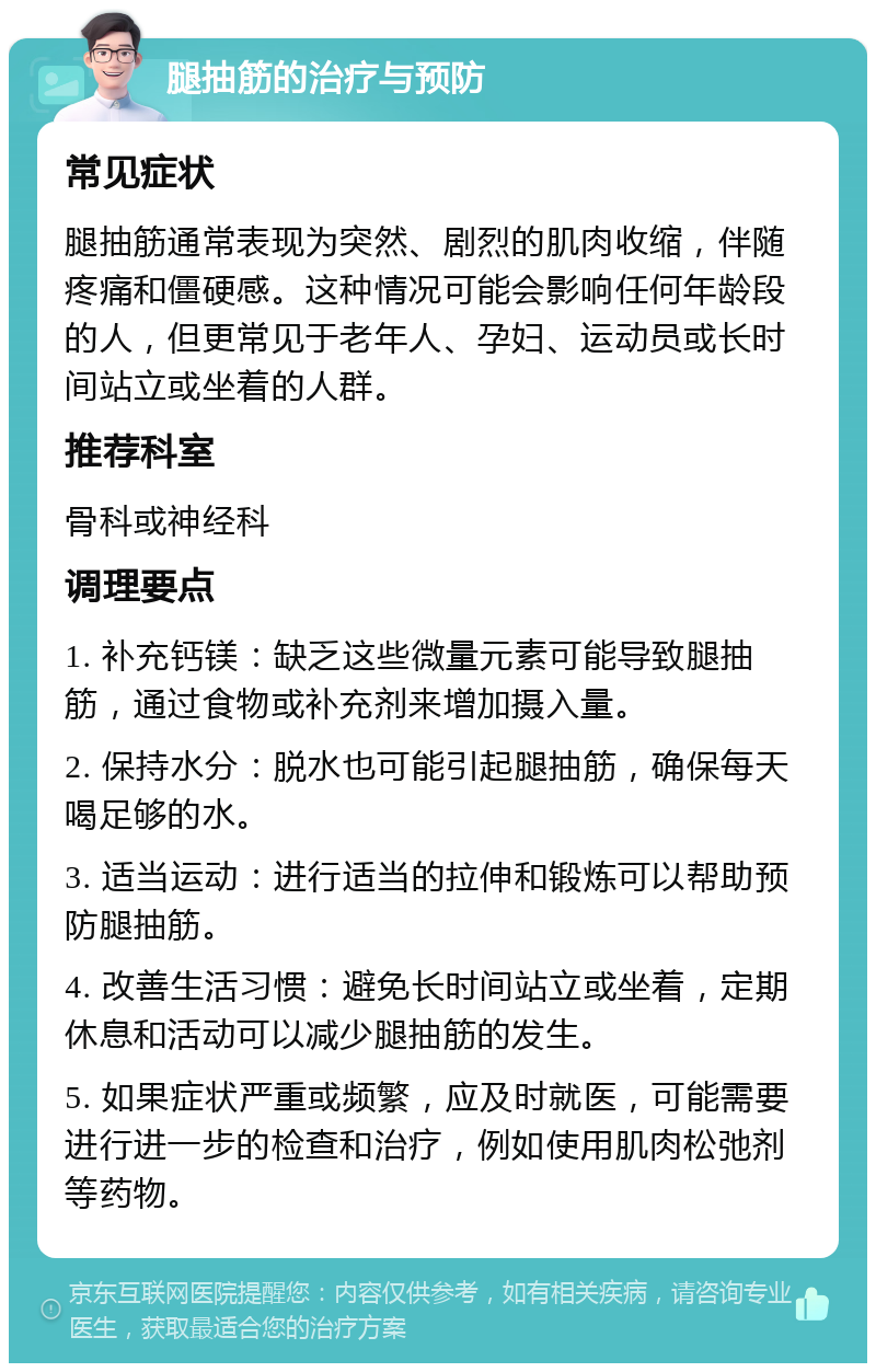 腿抽筋的治疗与预防 常见症状 腿抽筋通常表现为突然、剧烈的肌肉收缩，伴随疼痛和僵硬感。这种情况可能会影响任何年龄段的人，但更常见于老年人、孕妇、运动员或长时间站立或坐着的人群。 推荐科室 骨科或神经科 调理要点 1. 补充钙镁：缺乏这些微量元素可能导致腿抽筋，通过食物或补充剂来增加摄入量。 2. 保持水分：脱水也可能引起腿抽筋，确保每天喝足够的水。 3. 适当运动：进行适当的拉伸和锻炼可以帮助预防腿抽筋。 4. 改善生活习惯：避免长时间站立或坐着，定期休息和活动可以减少腿抽筋的发生。 5. 如果症状严重或频繁，应及时就医，可能需要进行进一步的检查和治疗，例如使用肌肉松弛剂等药物。