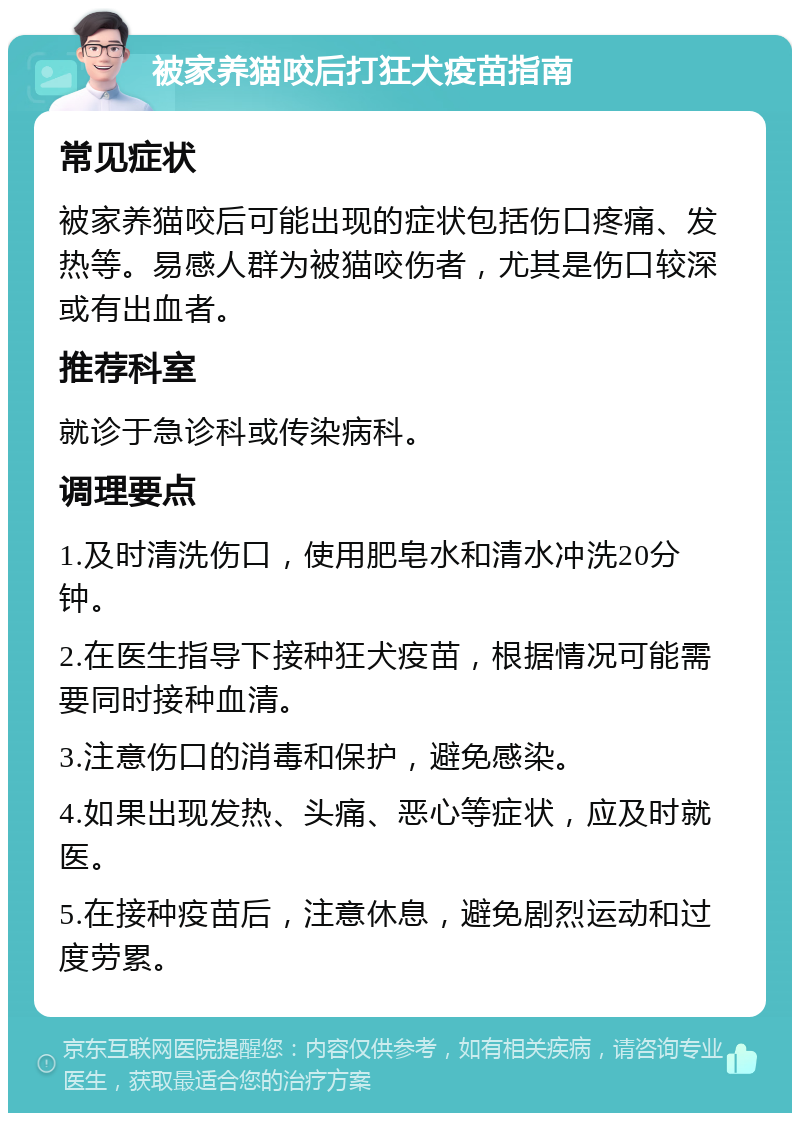 被家养猫咬后打狂犬疫苗指南 常见症状 被家养猫咬后可能出现的症状包括伤口疼痛、发热等。易感人群为被猫咬伤者，尤其是伤口较深或有出血者。 推荐科室 就诊于急诊科或传染病科。 调理要点 1.及时清洗伤口，使用肥皂水和清水冲洗20分钟。 2.在医生指导下接种狂犬疫苗，根据情况可能需要同时接种血清。 3.注意伤口的消毒和保护，避免感染。 4.如果出现发热、头痛、恶心等症状，应及时就医。 5.在接种疫苗后，注意休息，避免剧烈运动和过度劳累。