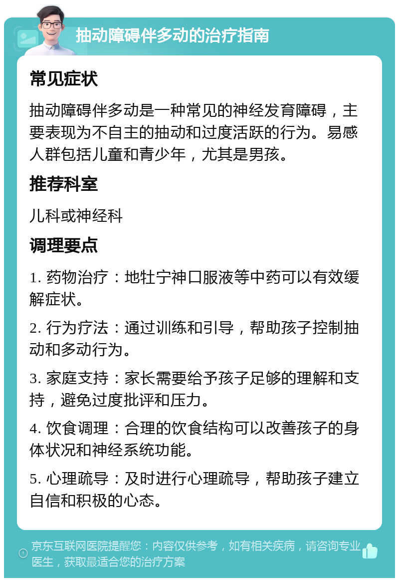 抽动障碍伴多动的治疗指南 常见症状 抽动障碍伴多动是一种常见的神经发育障碍，主要表现为不自主的抽动和过度活跃的行为。易感人群包括儿童和青少年，尤其是男孩。 推荐科室 儿科或神经科 调理要点 1. 药物治疗：地牡宁神口服液等中药可以有效缓解症状。 2. 行为疗法：通过训练和引导，帮助孩子控制抽动和多动行为。 3. 家庭支持：家长需要给予孩子足够的理解和支持，避免过度批评和压力。 4. 饮食调理：合理的饮食结构可以改善孩子的身体状况和神经系统功能。 5. 心理疏导：及时进行心理疏导，帮助孩子建立自信和积极的心态。