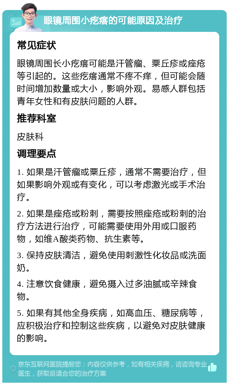 眼镜周围小疙瘩的可能原因及治疗 常见症状 眼镜周围长小疙瘩可能是汗管瘤、粟丘疹或痤疮等引起的。这些疙瘩通常不疼不痒，但可能会随时间增加数量或大小，影响外观。易感人群包括青年女性和有皮肤问题的人群。 推荐科室 皮肤科 调理要点 1. 如果是汗管瘤或粟丘疹，通常不需要治疗，但如果影响外观或有变化，可以考虑激光或手术治疗。 2. 如果是痤疮或粉刺，需要按照痤疮或粉刺的治疗方法进行治疗，可能需要使用外用或口服药物，如维A酸类药物、抗生素等。 3. 保持皮肤清洁，避免使用刺激性化妆品或洗面奶。 4. 注意饮食健康，避免摄入过多油腻或辛辣食物。 5. 如果有其他全身疾病，如高血压、糖尿病等，应积极治疗和控制这些疾病，以避免对皮肤健康的影响。