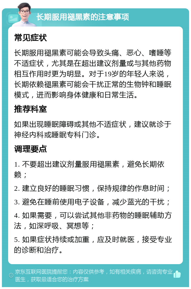 长期服用褪黑素的注意事项 常见症状 长期服用褪黑素可能会导致头痛、恶心、嗜睡等不适症状，尤其是在超出建议剂量或与其他药物相互作用时更为明显。对于19岁的年轻人来说，长期依赖褪黑素可能会干扰正常的生物钟和睡眠模式，进而影响身体健康和日常生活。 推荐科室 如果出现睡眠障碍或其他不适症状，建议就诊于神经内科或睡眠专科门诊。 调理要点 1. 不要超出建议剂量服用褪黑素，避免长期依赖； 2. 建立良好的睡眠习惯，保持规律的作息时间； 3. 避免在睡前使用电子设备，减少蓝光的干扰； 4. 如果需要，可以尝试其他非药物的睡眠辅助方法，如深呼吸、冥想等； 5. 如果症状持续或加重，应及时就医，接受专业的诊断和治疗。