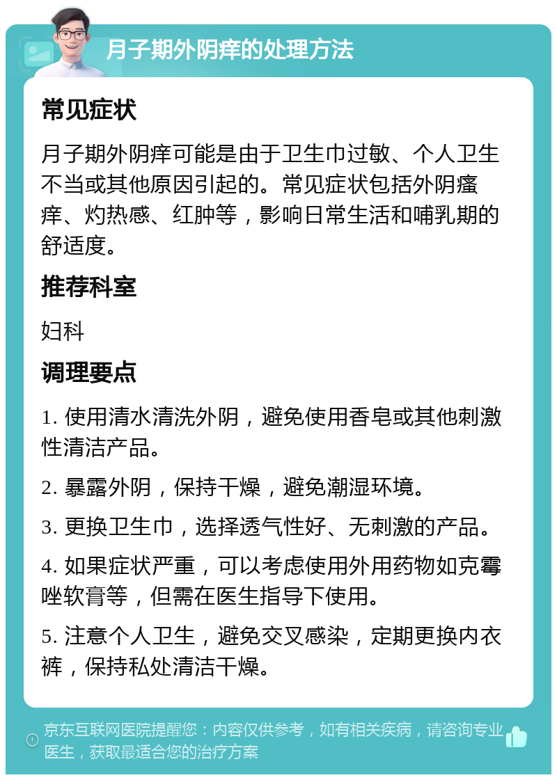 月子期外阴痒的处理方法 常见症状 月子期外阴痒可能是由于卫生巾过敏、个人卫生不当或其他原因引起的。常见症状包括外阴瘙痒、灼热感、红肿等，影响日常生活和哺乳期的舒适度。 推荐科室 妇科 调理要点 1. 使用清水清洗外阴，避免使用香皂或其他刺激性清洁产品。 2. 暴露外阴，保持干燥，避免潮湿环境。 3. 更换卫生巾，选择透气性好、无刺激的产品。 4. 如果症状严重，可以考虑使用外用药物如克霉唑软膏等，但需在医生指导下使用。 5. 注意个人卫生，避免交叉感染，定期更换内衣裤，保持私处清洁干燥。