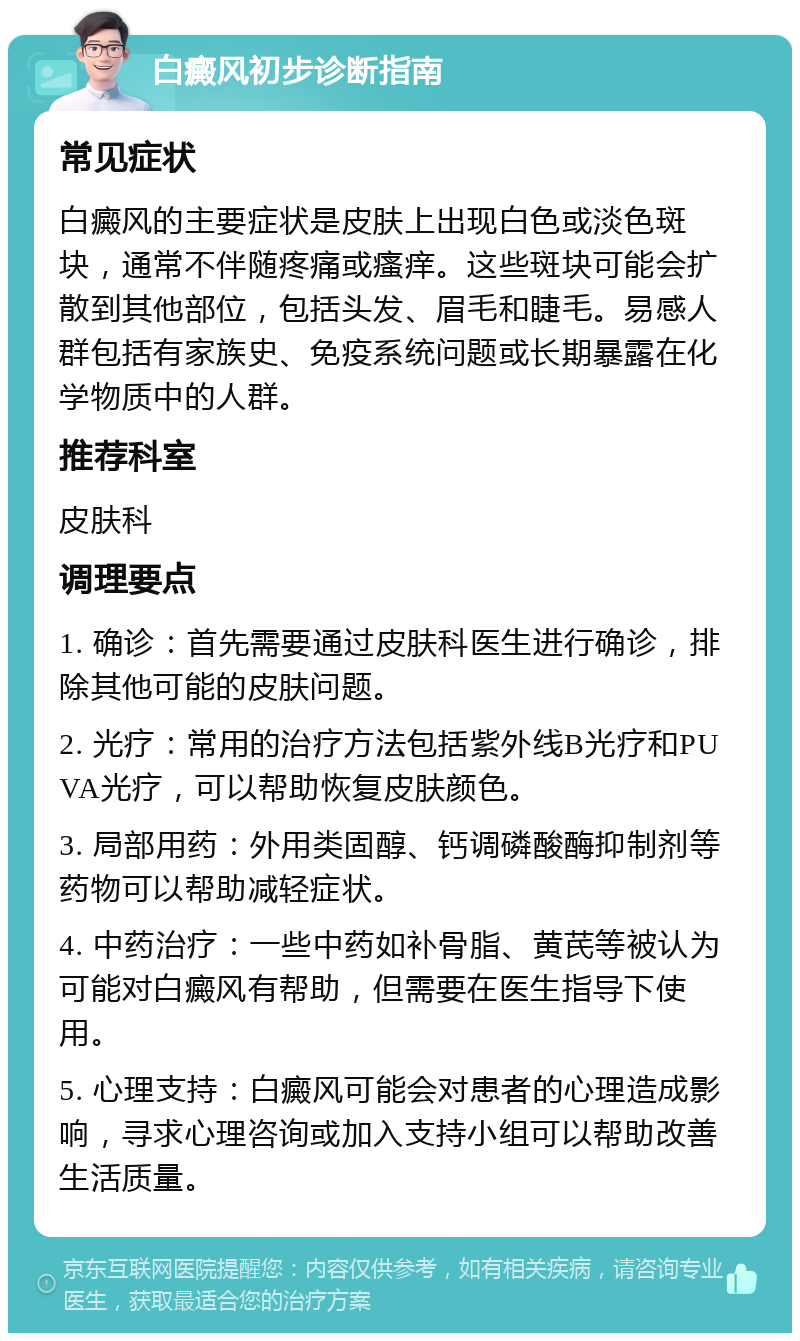 白癜风初步诊断指南 常见症状 白癜风的主要症状是皮肤上出现白色或淡色斑块，通常不伴随疼痛或瘙痒。这些斑块可能会扩散到其他部位，包括头发、眉毛和睫毛。易感人群包括有家族史、免疫系统问题或长期暴露在化学物质中的人群。 推荐科室 皮肤科 调理要点 1. 确诊：首先需要通过皮肤科医生进行确诊，排除其他可能的皮肤问题。 2. 光疗：常用的治疗方法包括紫外线B光疗和PUVA光疗，可以帮助恢复皮肤颜色。 3. 局部用药：外用类固醇、钙调磷酸酶抑制剂等药物可以帮助减轻症状。 4. 中药治疗：一些中药如补骨脂、黄芪等被认为可能对白癜风有帮助，但需要在医生指导下使用。 5. 心理支持：白癜风可能会对患者的心理造成影响，寻求心理咨询或加入支持小组可以帮助改善生活质量。