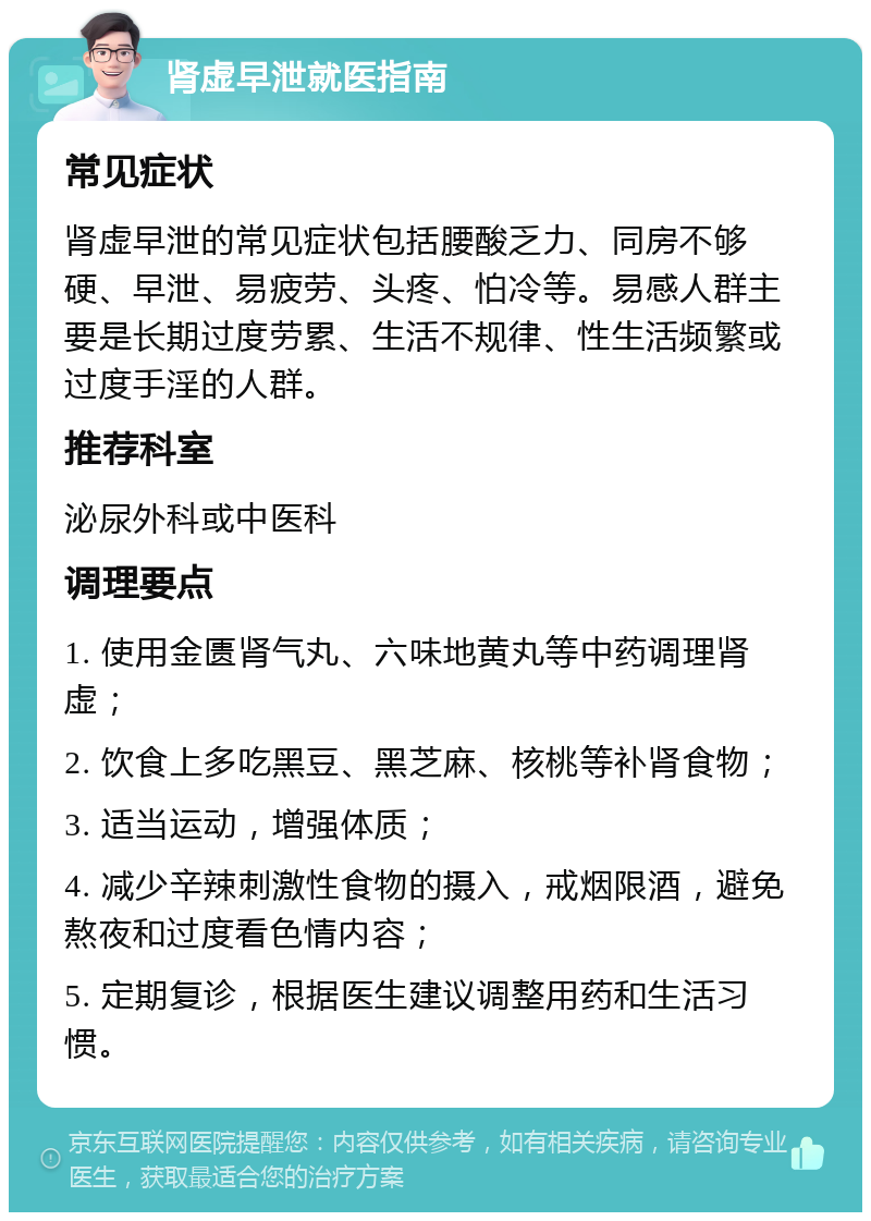 肾虚早泄就医指南 常见症状 肾虚早泄的常见症状包括腰酸乏力、同房不够硬、早泄、易疲劳、头疼、怕冷等。易感人群主要是长期过度劳累、生活不规律、性生活频繁或过度手淫的人群。 推荐科室 泌尿外科或中医科 调理要点 1. 使用金匮肾气丸、六味地黄丸等中药调理肾虚； 2. 饮食上多吃黑豆、黑芝麻、核桃等补肾食物； 3. 适当运动，增强体质； 4. 减少辛辣刺激性食物的摄入，戒烟限酒，避免熬夜和过度看色情内容； 5. 定期复诊，根据医生建议调整用药和生活习惯。