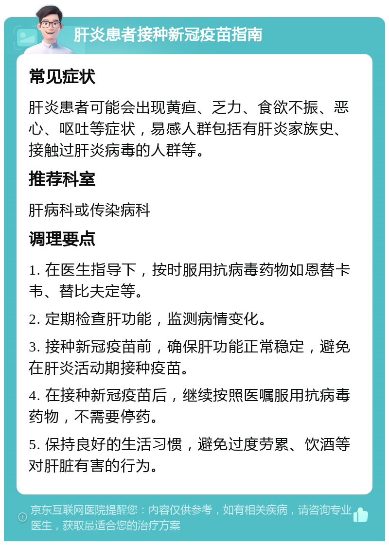 肝炎患者接种新冠疫苗指南 常见症状 肝炎患者可能会出现黄疸、乏力、食欲不振、恶心、呕吐等症状，易感人群包括有肝炎家族史、接触过肝炎病毒的人群等。 推荐科室 肝病科或传染病科 调理要点 1. 在医生指导下，按时服用抗病毒药物如恩替卡韦、替比夫定等。 2. 定期检查肝功能，监测病情变化。 3. 接种新冠疫苗前，确保肝功能正常稳定，避免在肝炎活动期接种疫苗。 4. 在接种新冠疫苗后，继续按照医嘱服用抗病毒药物，不需要停药。 5. 保持良好的生活习惯，避免过度劳累、饮酒等对肝脏有害的行为。