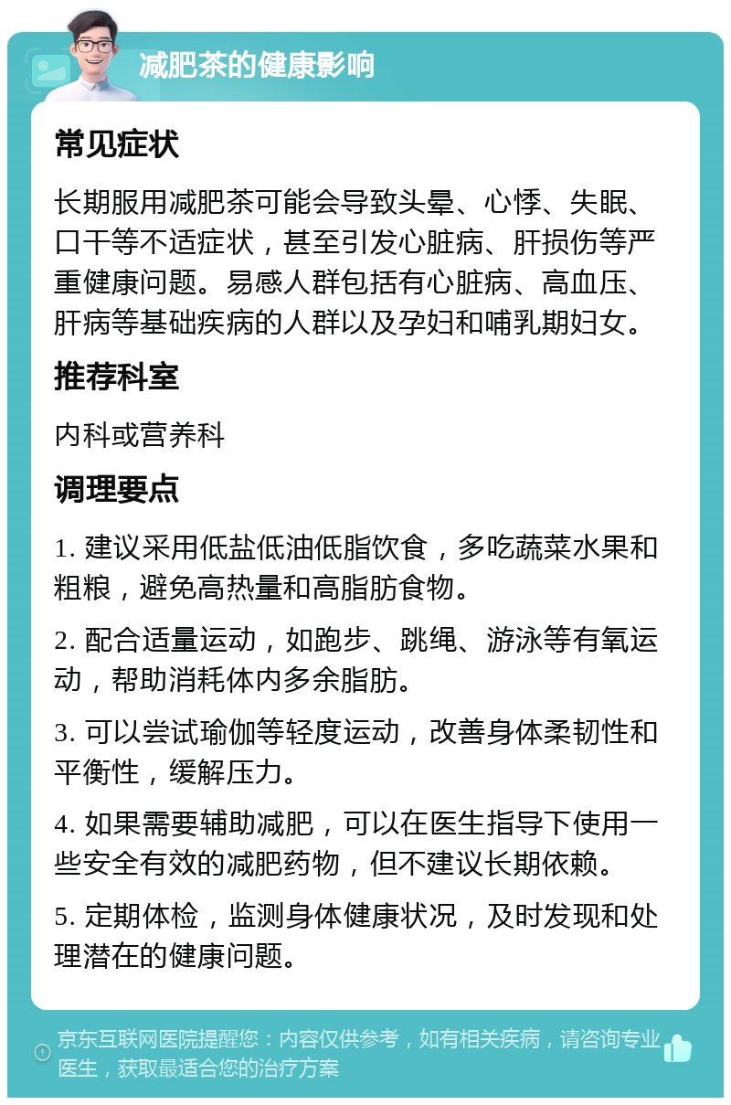 减肥茶的健康影响 常见症状 长期服用减肥茶可能会导致头晕、心悸、失眠、口干等不适症状，甚至引发心脏病、肝损伤等严重健康问题。易感人群包括有心脏病、高血压、肝病等基础疾病的人群以及孕妇和哺乳期妇女。 推荐科室 内科或营养科 调理要点 1. 建议采用低盐低油低脂饮食，多吃蔬菜水果和粗粮，避免高热量和高脂肪食物。 2. 配合适量运动，如跑步、跳绳、游泳等有氧运动，帮助消耗体内多余脂肪。 3. 可以尝试瑜伽等轻度运动，改善身体柔韧性和平衡性，缓解压力。 4. 如果需要辅助减肥，可以在医生指导下使用一些安全有效的减肥药物，但不建议长期依赖。 5. 定期体检，监测身体健康状况，及时发现和处理潜在的健康问题。