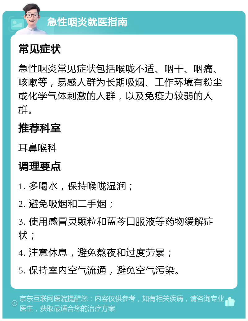 急性咽炎就医指南 常见症状 急性咽炎常见症状包括喉咙不适、咽干、咽痛、咳嗽等，易感人群为长期吸烟、工作环境有粉尘或化学气体刺激的人群，以及免疫力较弱的人群。 推荐科室 耳鼻喉科 调理要点 1. 多喝水，保持喉咙湿润； 2. 避免吸烟和二手烟； 3. 使用感冒灵颗粒和蓝芩口服液等药物缓解症状； 4. 注意休息，避免熬夜和过度劳累； 5. 保持室内空气流通，避免空气污染。