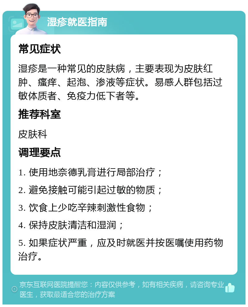 湿疹就医指南 常见症状 湿疹是一种常见的皮肤病，主要表现为皮肤红肿、瘙痒、起泡、渗液等症状。易感人群包括过敏体质者、免疫力低下者等。 推荐科室 皮肤科 调理要点 1. 使用地奈德乳膏进行局部治疗； 2. 避免接触可能引起过敏的物质； 3. 饮食上少吃辛辣刺激性食物； 4. 保持皮肤清洁和湿润； 5. 如果症状严重，应及时就医并按医嘱使用药物治疗。