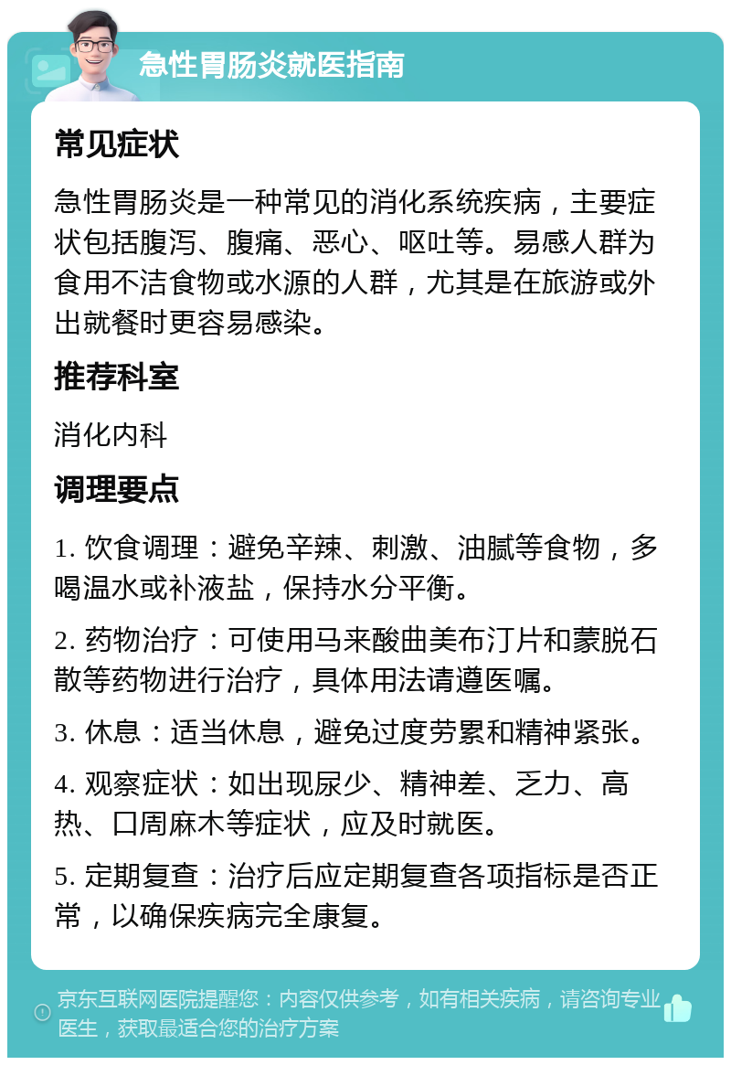 急性胃肠炎就医指南 常见症状 急性胃肠炎是一种常见的消化系统疾病，主要症状包括腹泻、腹痛、恶心、呕吐等。易感人群为食用不洁食物或水源的人群，尤其是在旅游或外出就餐时更容易感染。 推荐科室 消化内科 调理要点 1. 饮食调理：避免辛辣、刺激、油腻等食物，多喝温水或补液盐，保持水分平衡。 2. 药物治疗：可使用马来酸曲美布汀片和蒙脱石散等药物进行治疗，具体用法请遵医嘱。 3. 休息：适当休息，避免过度劳累和精神紧张。 4. 观察症状：如出现尿少、精神差、乏力、高热、口周麻木等症状，应及时就医。 5. 定期复查：治疗后应定期复查各项指标是否正常，以确保疾病完全康复。