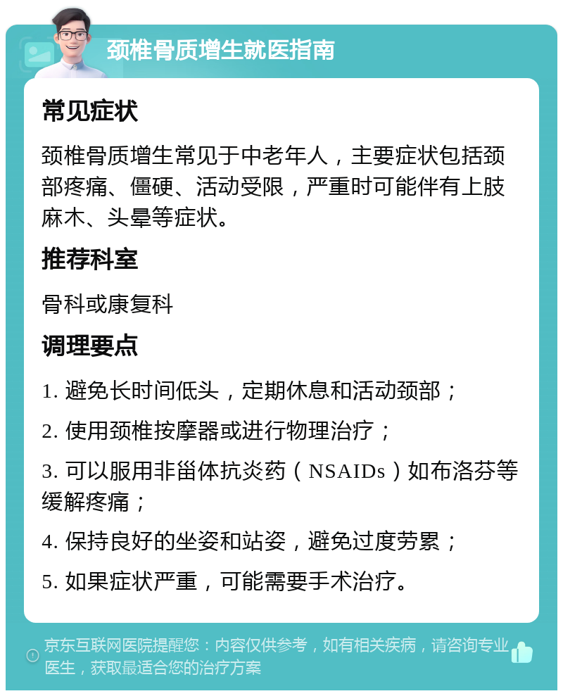 颈椎骨质增生就医指南 常见症状 颈椎骨质增生常见于中老年人，主要症状包括颈部疼痛、僵硬、活动受限，严重时可能伴有上肢麻木、头晕等症状。 推荐科室 骨科或康复科 调理要点 1. 避免长时间低头，定期休息和活动颈部； 2. 使用颈椎按摩器或进行物理治疗； 3. 可以服用非甾体抗炎药（NSAIDs）如布洛芬等缓解疼痛； 4. 保持良好的坐姿和站姿，避免过度劳累； 5. 如果症状严重，可能需要手术治疗。