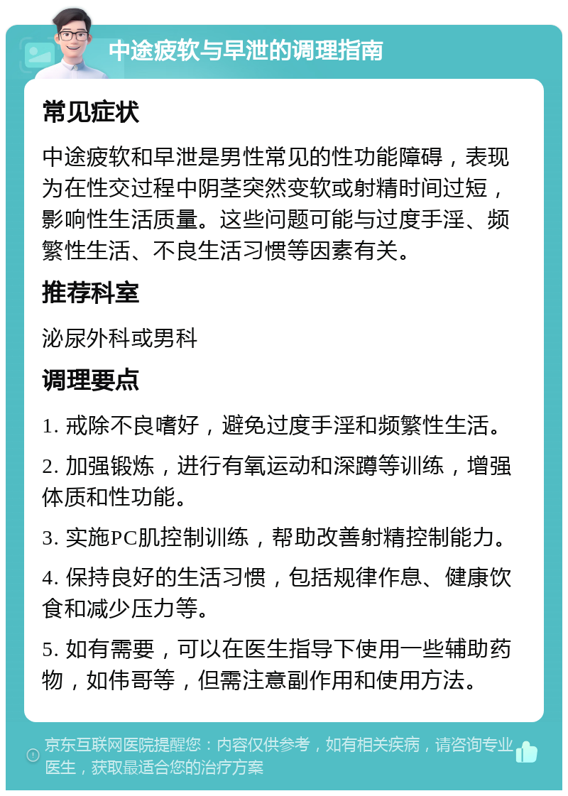 中途疲软与早泄的调理指南 常见症状 中途疲软和早泄是男性常见的性功能障碍，表现为在性交过程中阴茎突然变软或射精时间过短，影响性生活质量。这些问题可能与过度手淫、频繁性生活、不良生活习惯等因素有关。 推荐科室 泌尿外科或男科 调理要点 1. 戒除不良嗜好，避免过度手淫和频繁性生活。 2. 加强锻炼，进行有氧运动和深蹲等训练，增强体质和性功能。 3. 实施PC肌控制训练，帮助改善射精控制能力。 4. 保持良好的生活习惯，包括规律作息、健康饮食和减少压力等。 5. 如有需要，可以在医生指导下使用一些辅助药物，如伟哥等，但需注意副作用和使用方法。