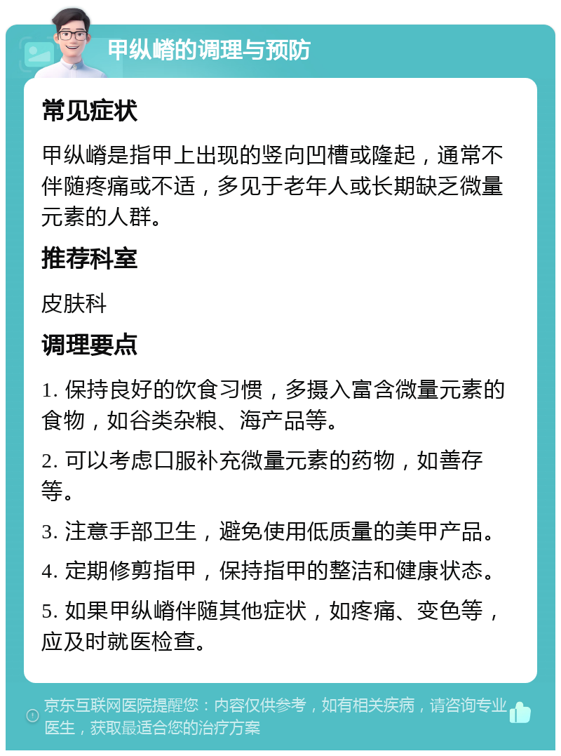 甲纵嵴的调理与预防 常见症状 甲纵嵴是指甲上出现的竖向凹槽或隆起，通常不伴随疼痛或不适，多见于老年人或长期缺乏微量元素的人群。 推荐科室 皮肤科 调理要点 1. 保持良好的饮食习惯，多摄入富含微量元素的食物，如谷类杂粮、海产品等。 2. 可以考虑口服补充微量元素的药物，如善存等。 3. 注意手部卫生，避免使用低质量的美甲产品。 4. 定期修剪指甲，保持指甲的整洁和健康状态。 5. 如果甲纵嵴伴随其他症状，如疼痛、变色等，应及时就医检查。