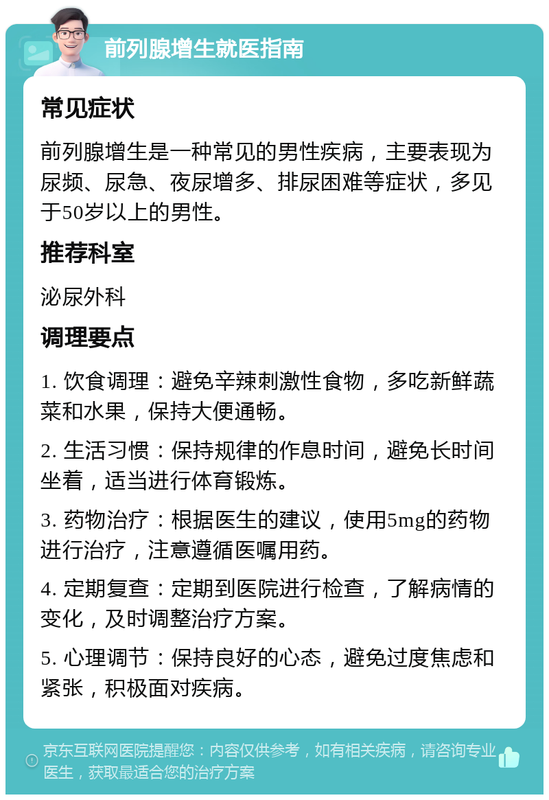 前列腺增生就医指南 常见症状 前列腺增生是一种常见的男性疾病，主要表现为尿频、尿急、夜尿增多、排尿困难等症状，多见于50岁以上的男性。 推荐科室 泌尿外科 调理要点 1. 饮食调理：避免辛辣刺激性食物，多吃新鲜蔬菜和水果，保持大便通畅。 2. 生活习惯：保持规律的作息时间，避免长时间坐着，适当进行体育锻炼。 3. 药物治疗：根据医生的建议，使用5mg的药物进行治疗，注意遵循医嘱用药。 4. 定期复查：定期到医院进行检查，了解病情的变化，及时调整治疗方案。 5. 心理调节：保持良好的心态，避免过度焦虑和紧张，积极面对疾病。