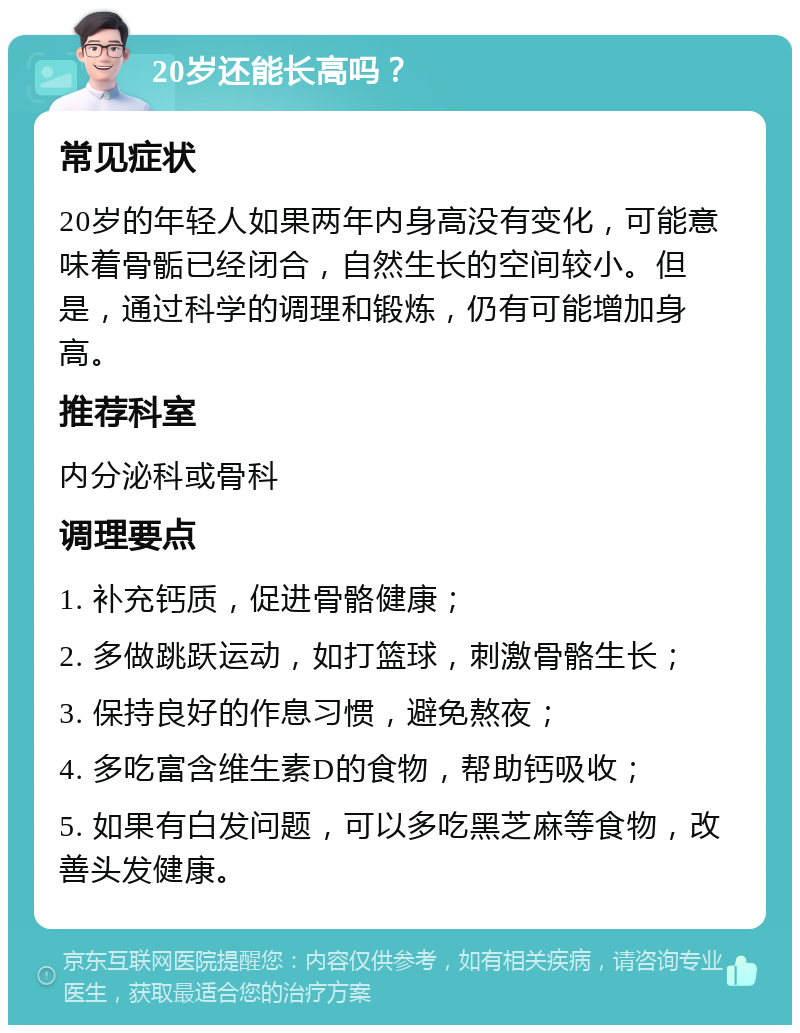 20岁还能长高吗？ 常见症状 20岁的年轻人如果两年内身高没有变化，可能意味着骨骺已经闭合，自然生长的空间较小。但是，通过科学的调理和锻炼，仍有可能增加身高。 推荐科室 内分泌科或骨科 调理要点 1. 补充钙质，促进骨骼健康； 2. 多做跳跃运动，如打篮球，刺激骨骼生长； 3. 保持良好的作息习惯，避免熬夜； 4. 多吃富含维生素D的食物，帮助钙吸收； 5. 如果有白发问题，可以多吃黑芝麻等食物，改善头发健康。